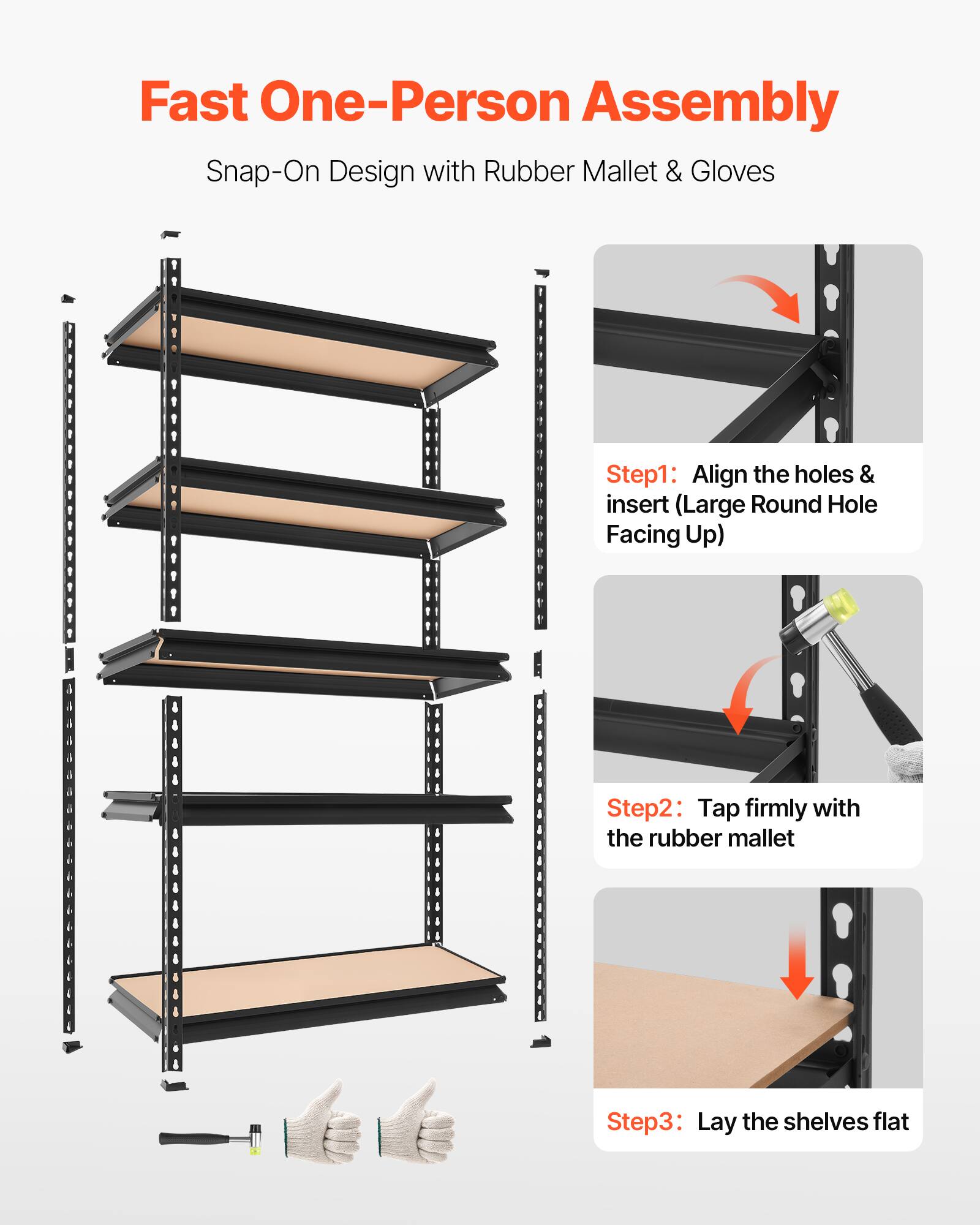 Fast One-Person Assembly  
Snap-On Design with Rubber Mallet & Gloves  

Step 1: Align the holes & insert (Large Round Hole Facing Up)  
Step 2: Tap firmly with the rubber mallet  
Step 3: Lay the shelves flat