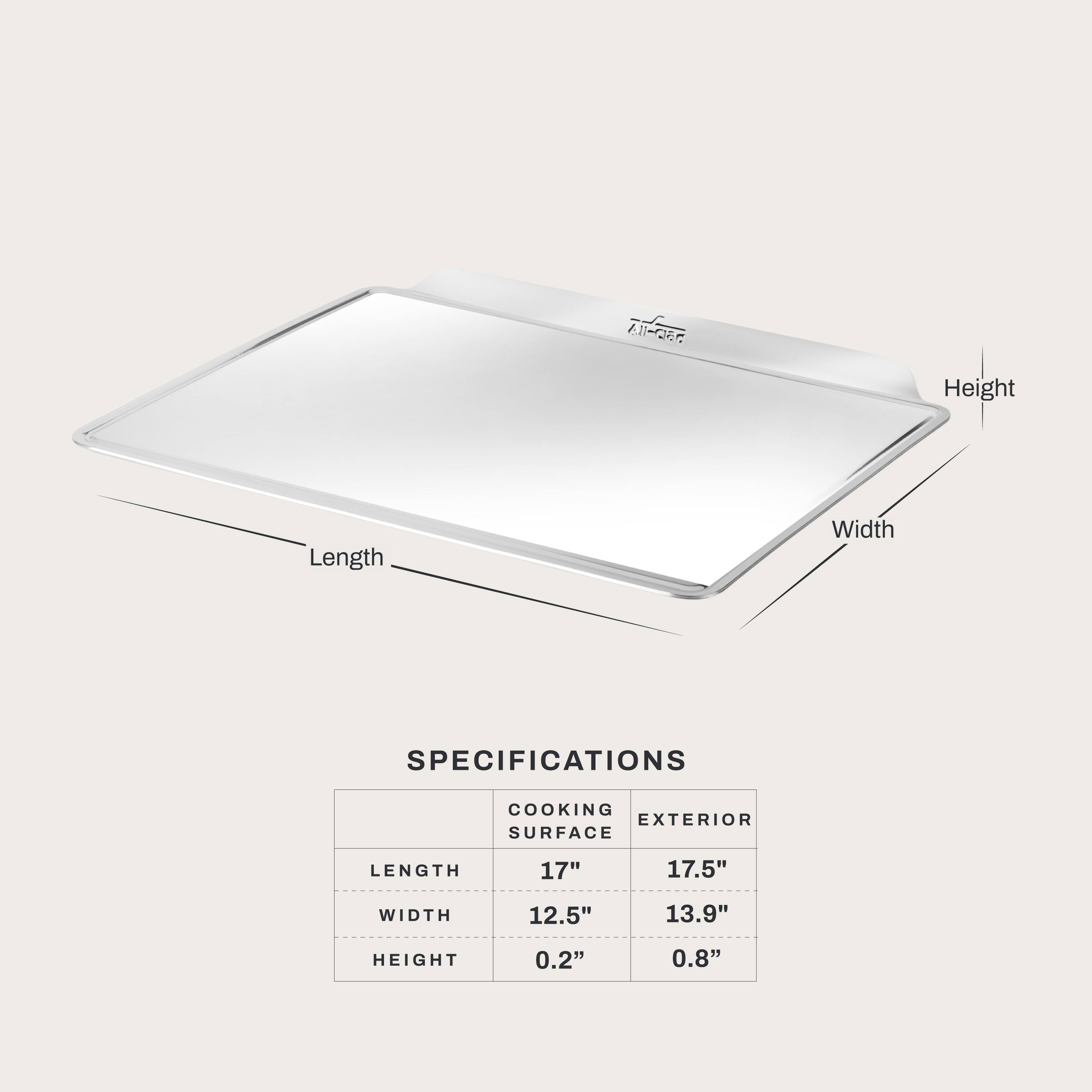 Height
Length
Width
SPECIFICATIONS
COOKING EXTERIOR SURFACE
LENGTH
17"
17.5"
WIDTH
12.5"
13.9"
HEIGHT
0.2"
0.8"