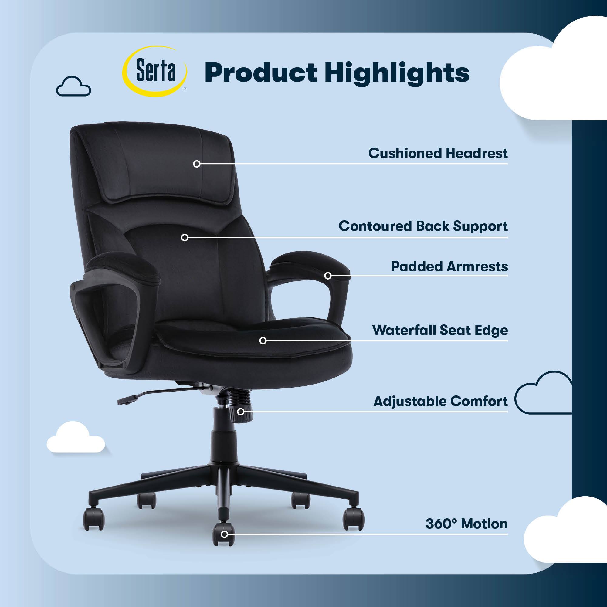 Serta Product Highlights:

1. Cushioned Headrest
2. Contoured Back Support
3. Padded Armrests
4. Waterfall Seat Edge
5. Adjustable Comfort
6. 360 Motion