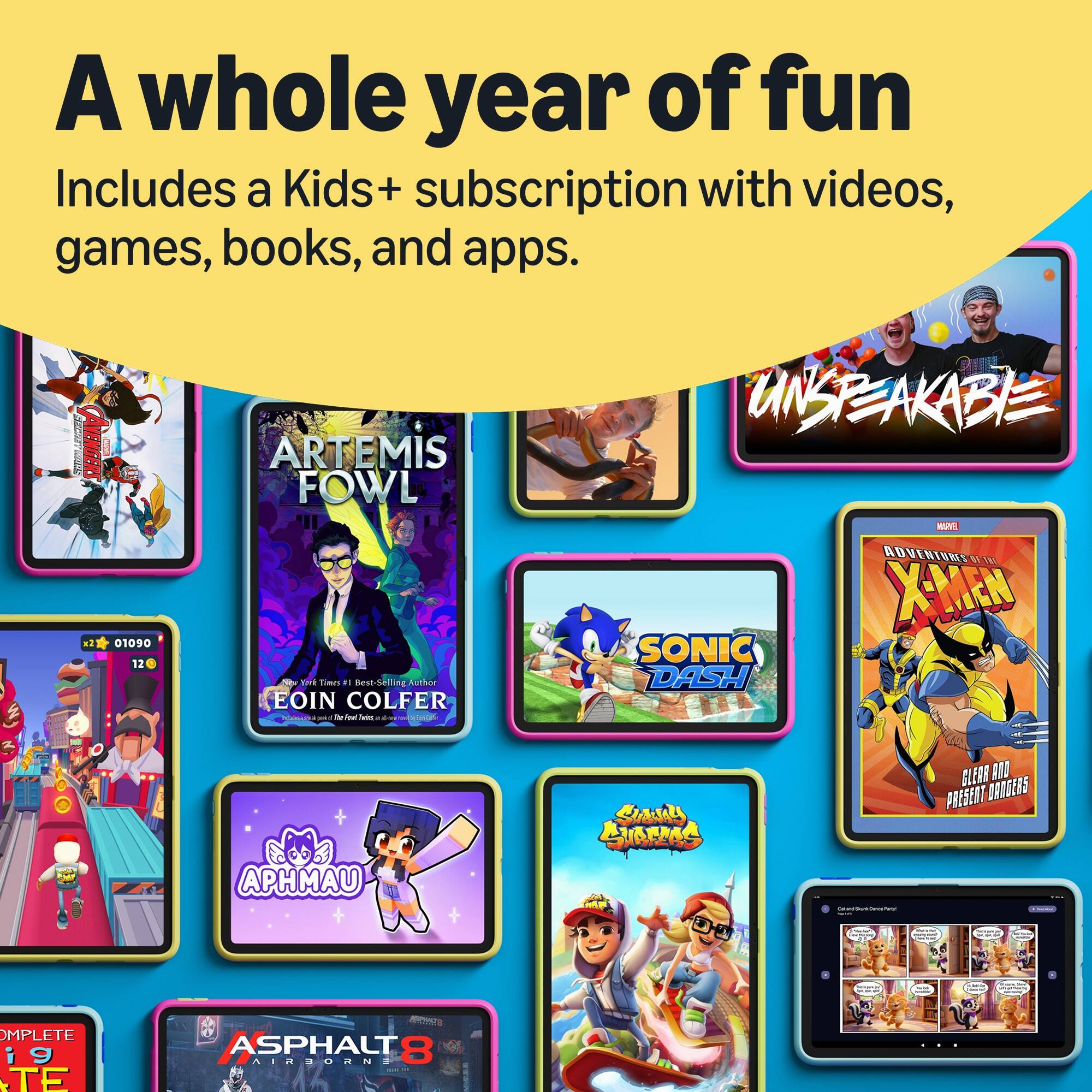 A whole year of fun  
Includes a Kids+ subscription with videos, games, books, and apps.

x2

THANPY 01090 12

ARTEMIS FOWL  
You Times #1 Best-Selling Author EOIN COLFER

UNSEAKABLE

X-MEN SONIC DASH

APHMAU

Conce Potal

CLEAR AND PRESENT DARGERS ...

COMPLETE ig TE

ASPHALT 8 AIRBORNE