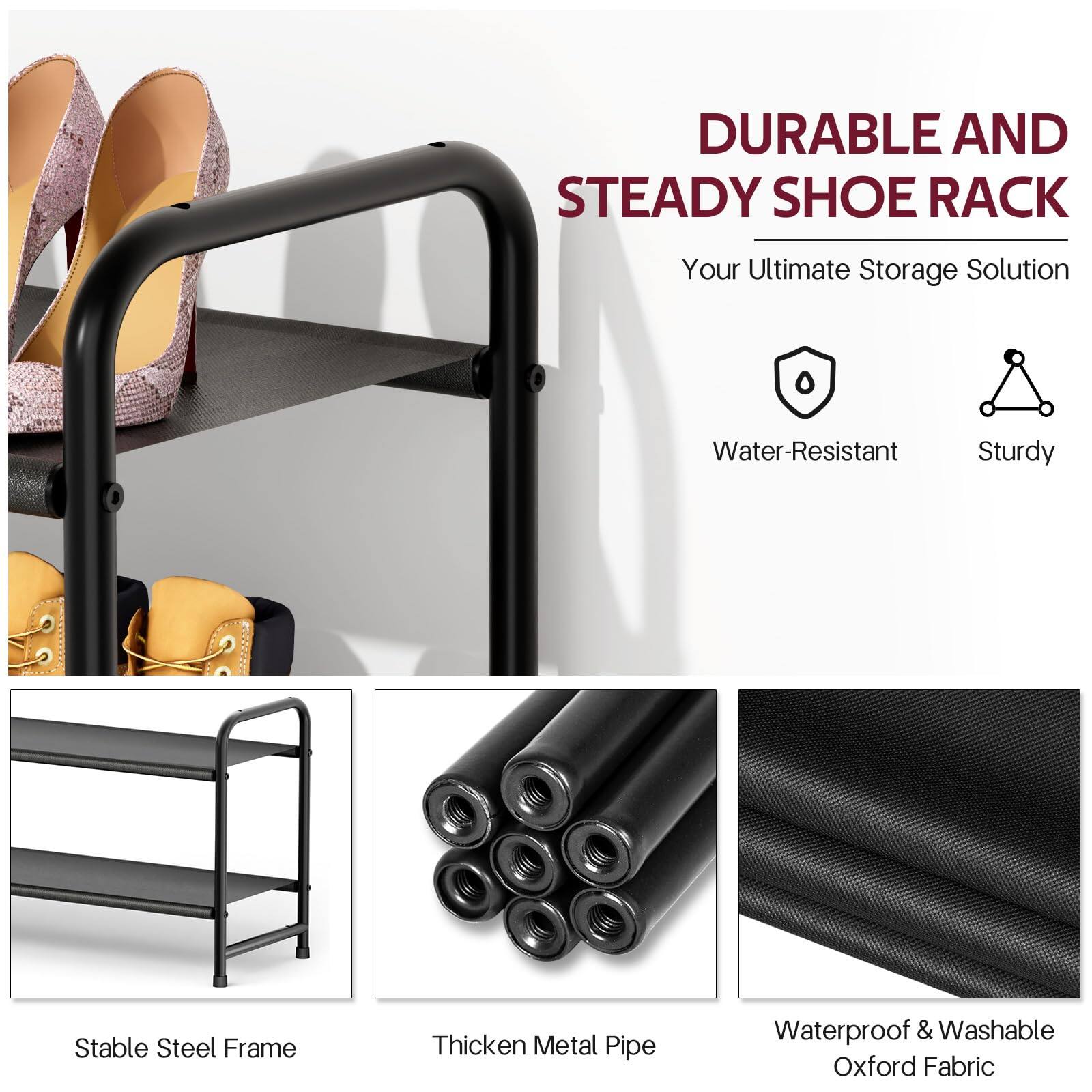 DURABLE AND STEADY SHOE RACK  
Your Ultimate Storage Solution  

- Water-Resistant  
- Sturdy  

- Stable Steel Frame  
- Thickened Metal Pipe  
- Waterproof & Washable Oxford Fabric