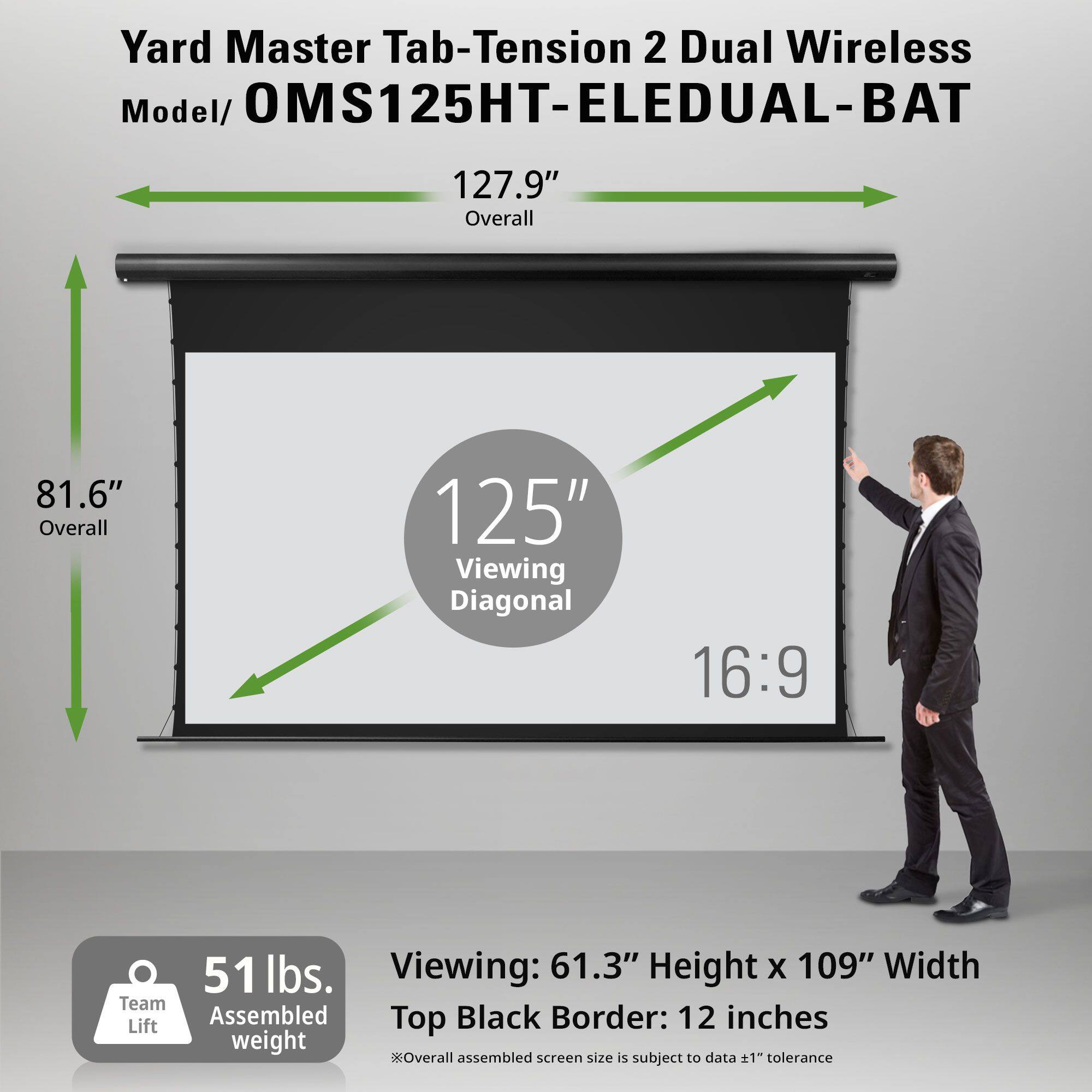 Yard Master Tab-Tension 2 Dual Wireless  
Model/ OMS125HT-ELEDUAL-BAT  

127.9" Overall  
81.6" Overall  
125" Viewing Diagonal  
16:9  

51 lbs.  
Team Lift Assembled weight  

Viewing: 61.3" Height x 109" Width  
Top Black Border: 12 inches  
*Overall assembled screen size is subject to data ±1" tolerance