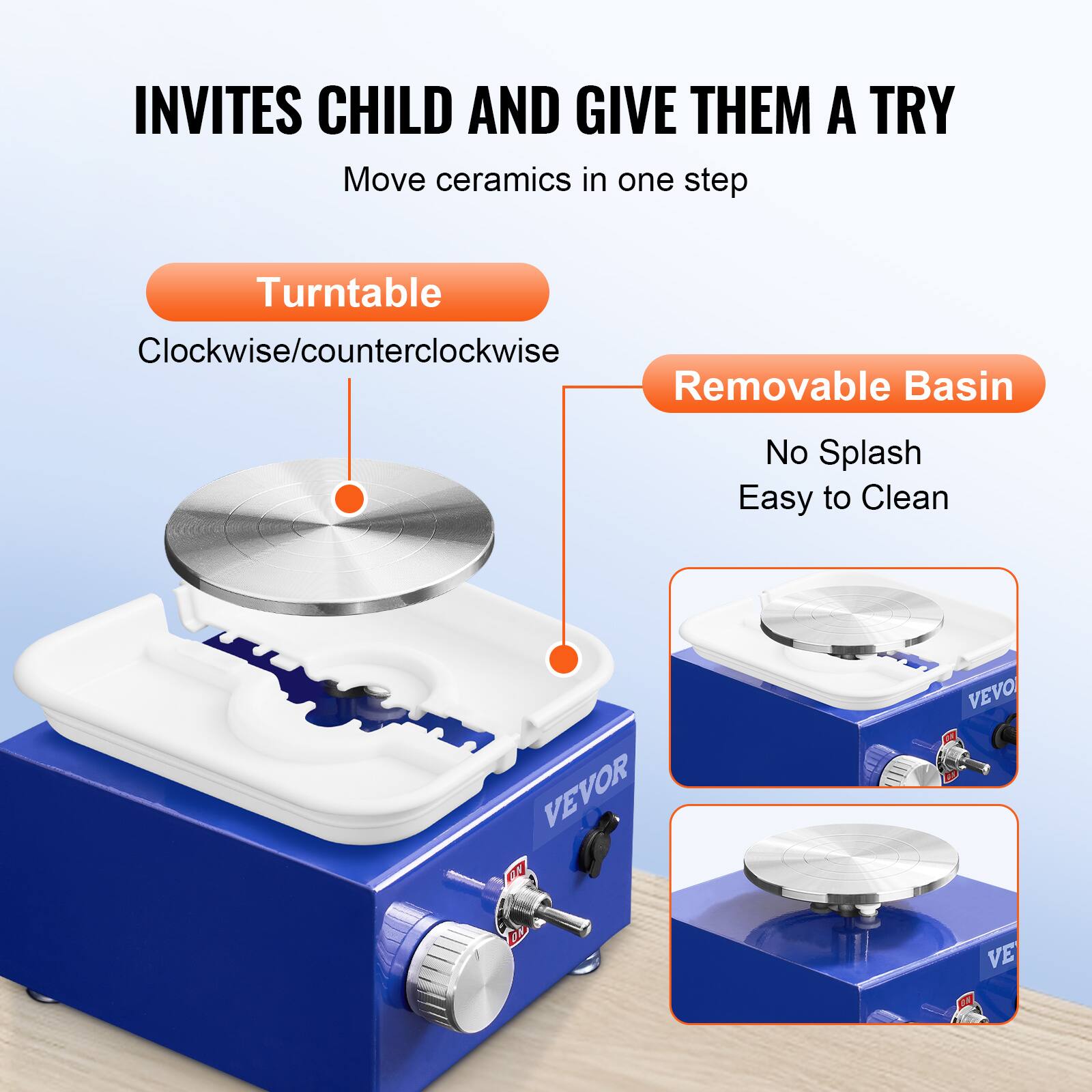INVITES CHILD AND GIVE THEM A TRY
Move ceramics in one step
Turntable
Clockwise/counterclockwise
Removable Basin
No Splash
Easy to Clean
VEVOR F VEVOR D VEVOR