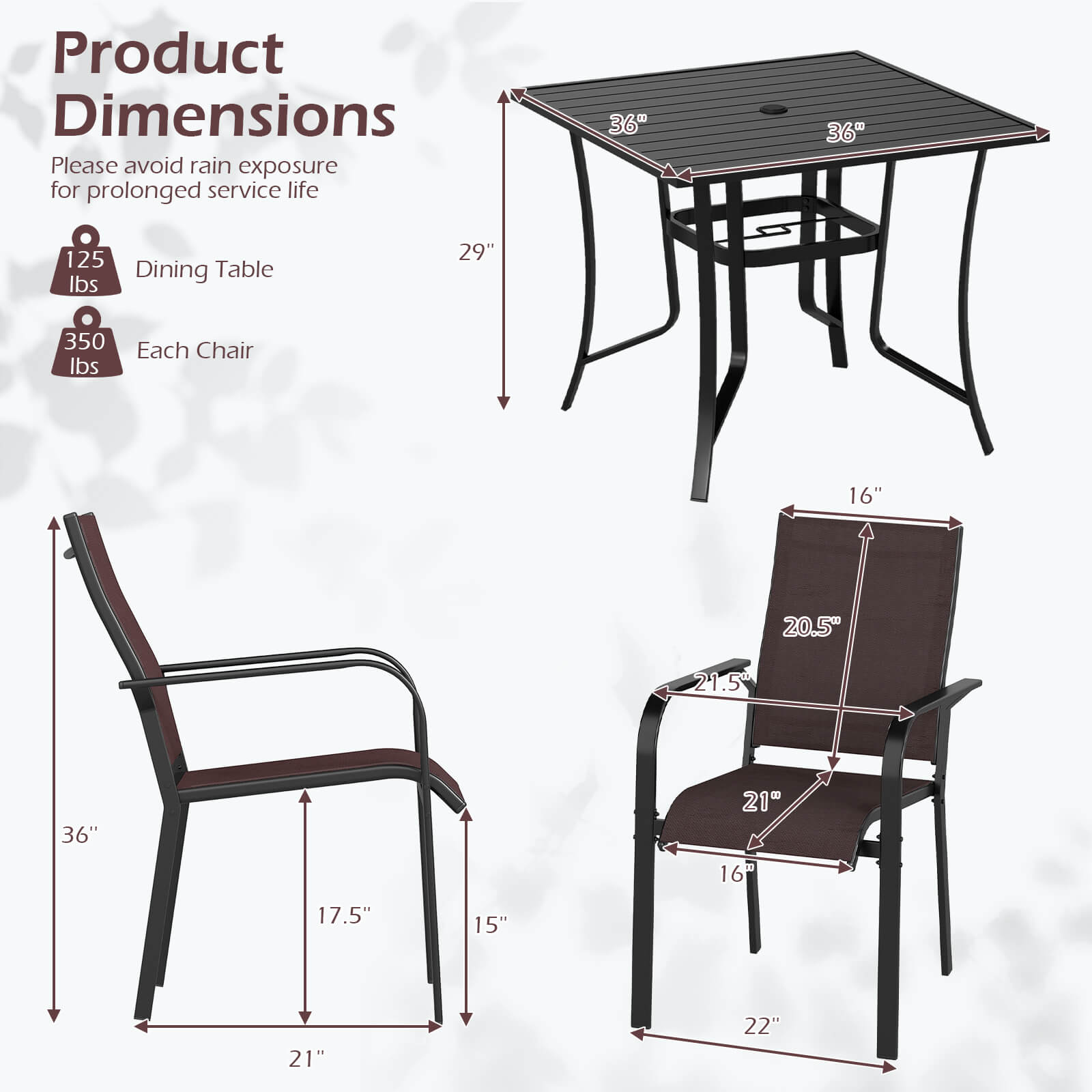 Product Dimensions  
Please avoid rain exposure for prolonged service life  

- Dining Table: 36" x 36" x 29", 125 lbs  
- Each Chair: 36" x 21" x 17.5", 20.5" x 21.5" x 16", 22", 15", 350 lbs