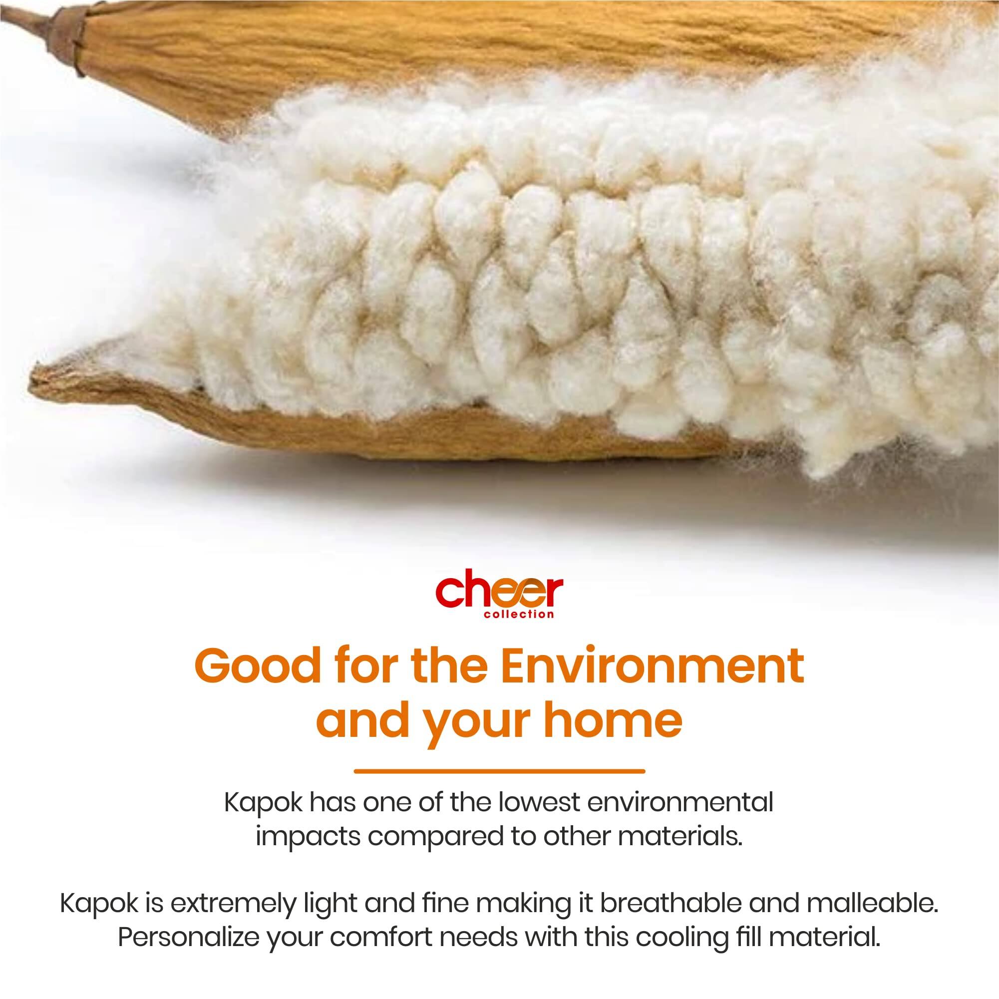 cheer collection  
Good for the Environment and your home  

Kapok has one of the lowest environmental impacts compared to other materials.  

Kapok is extremely light and fine making it breathable and malleable. Personalize your comfort needs with this cooling fill material.