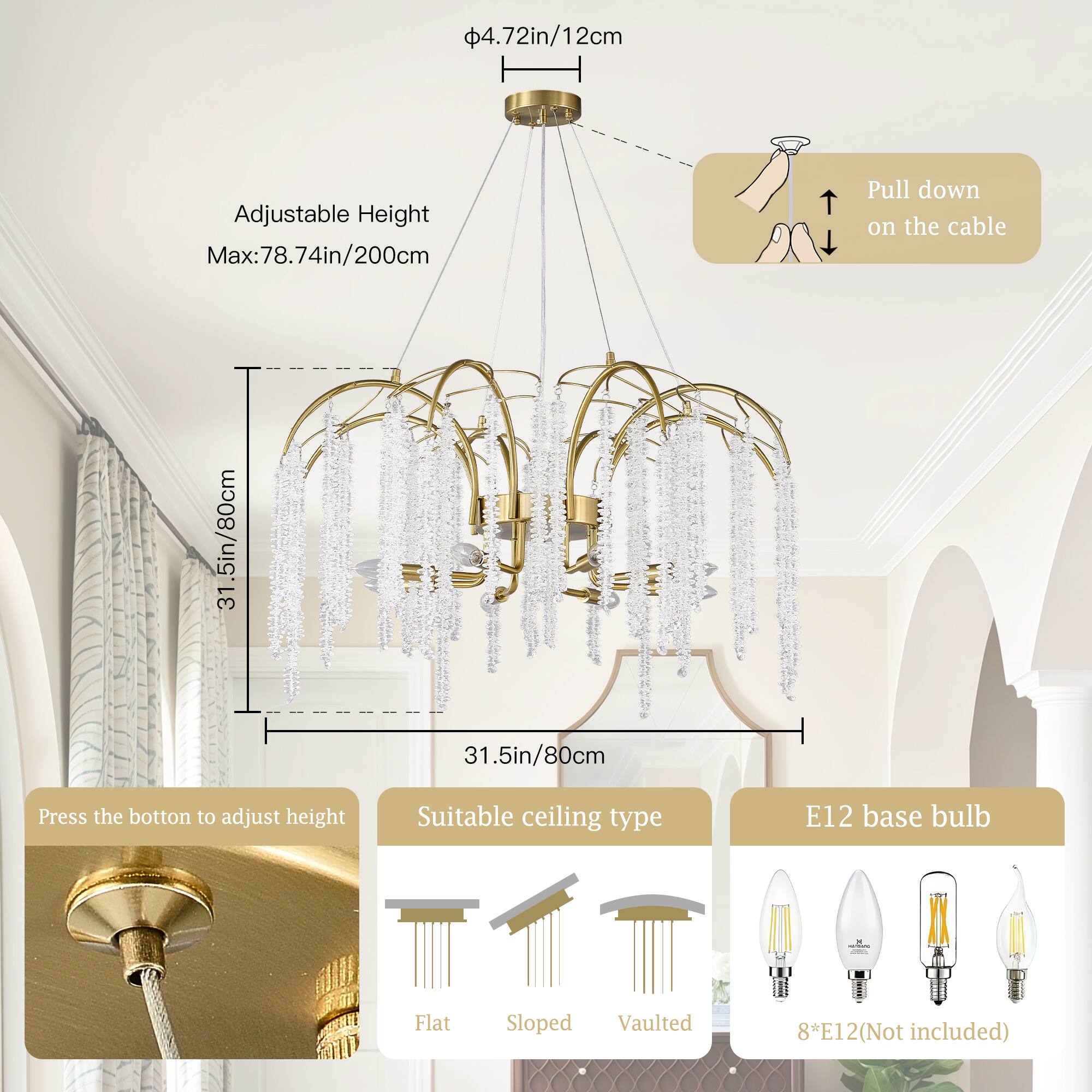4.72in/12cm Adjustable Height Max: 78.74in/200cm  
Pull down on the cable  
31.5in/80cm  
Press the button to adjust height  
Suitable ceiling type: Flat, Sloped, Vaulted  
E12 base bulb  
8*E12 (Not included)