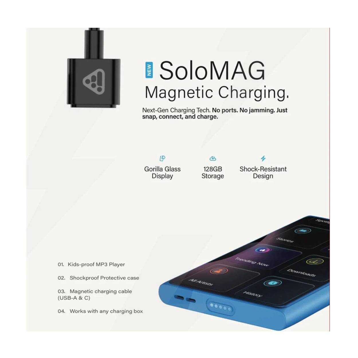 NEW SoloMAG Magnetic Charging. Next-Gen Charging Tech. No ports. No jamming. Just snap, connect, and charge.  
- Gorilla Glass Display  
- 128GB Shock-Resistant Storage Design  
- Kids-proof MP3 Player  
- Shockproof Protective case  
- Magnetic charging cable (USB-A & C)  
- Works with any charging box