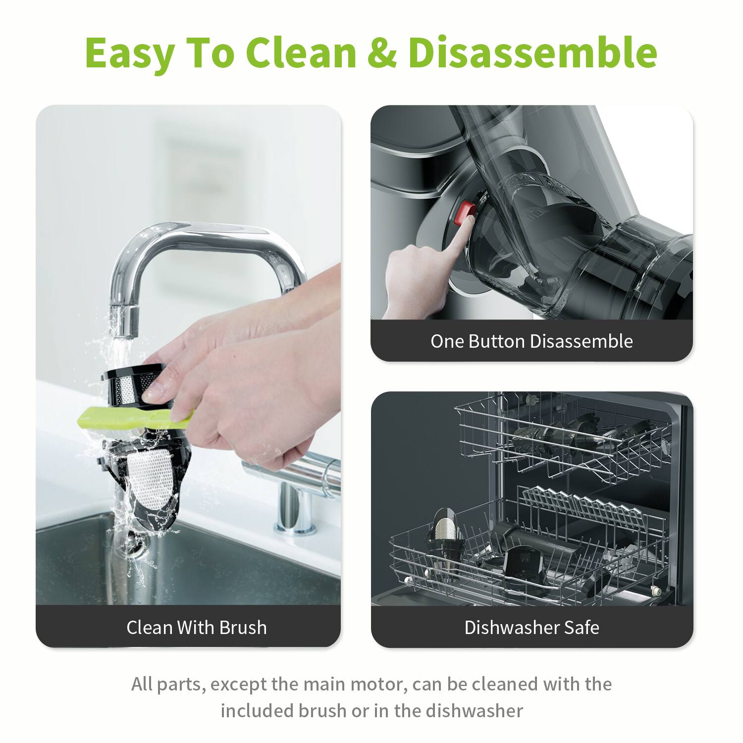 Easy To Clean & Disassemble, One Button Disassemble, Clean With Brush, Dishwasher Safe, All parts, except the main motor, can be cleaned with the included brush or in the dishwasher