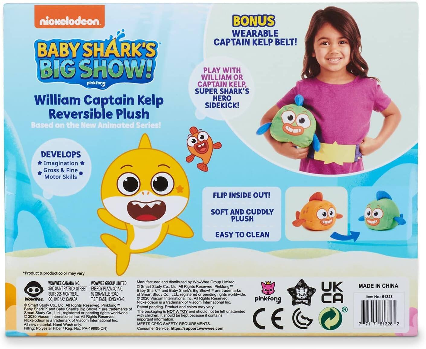 nickelodeon.  
BABY SHARK'S BIG SHOW!  
pinkfong  
William Captain Kelp Reversible Plush  
Based on the New Animated Series!  
BONUS WEARABLE CAPTAIN KELP BELT!  
PLAY WITH WILLIAM OR CAPTAIN KELP, SUPER SHARK'S HERO SIDEKICK!  
DEVELOPS  
Imagination  
Gross & Fine Motor Skills  
FLIP INSIDE OUT!  
SOFT AND CUDDLY PLUSH  
EASY TO CLEAN  

*Product & product color may vary  

WOWWEE CANADA INC.  
WOWWEE GROUP LIMITED  
Manufactured and distributed by WowWee Group Limited  
Smart Study Co., Ltd.  
3700 SAINT PATRICK STREET, ENERGY PLAZA 301-C  
SUITE 206 MONTREAL GRANVILLE ROAD  
T.S.T. EAST HONG KONG  
2020 Viacom International Rights Reserved  
pinkfong  
Nickelodeon trademark  
Viacom International Inc.  
pinkfong  
Smart Study Co. Ltd.  
Rights Reserved  
Pinkfong  
Product Patent pending  
colors may vary.  

Raby Shark Haby Shark's