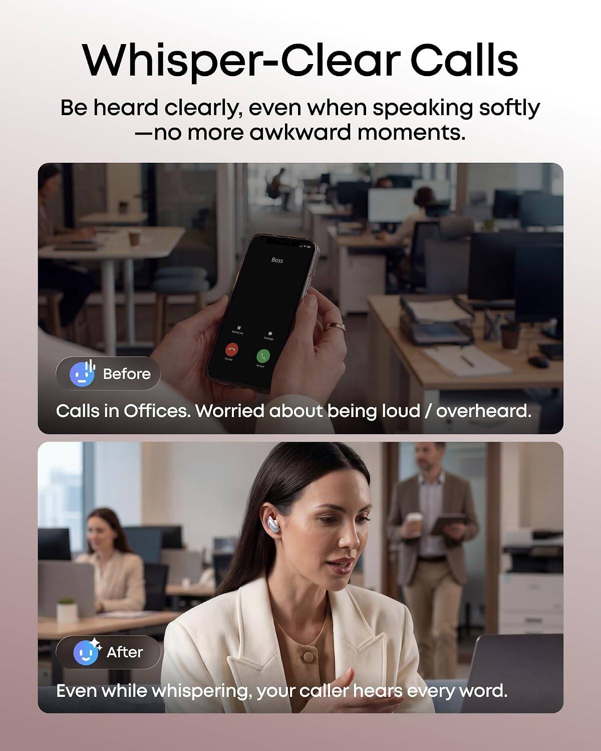 Whisper-Clear Calls  
Be heard clearly, even when speaking softly - no more awkward moments.

Before  
Calls in Offices. Worried about being loud / overheard.

After  
Even while whispering, your caller hears every word.