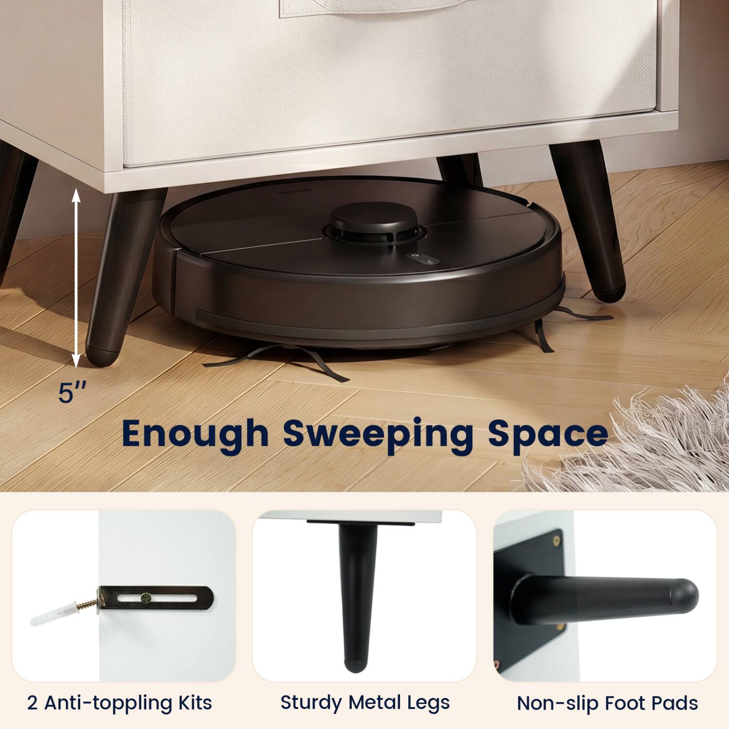 5" Enough Sweeping Space  
2 Anti-toppling Kits  
Sturdy Metal Legs  
Non-slip Foot Pads