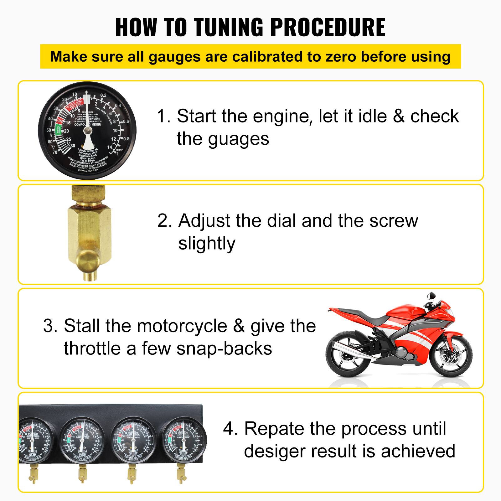 HOW TO TUNING PROCEDURE

Make sure all gauges are calibrated to zero before using

1. Start the engine, let it idle & check the gauges
2. Adjust the dial and the screw slightly
3. Stall the motorcycle & give the throttle a few snap-backs
4. Repeat the process until desired result is achieved