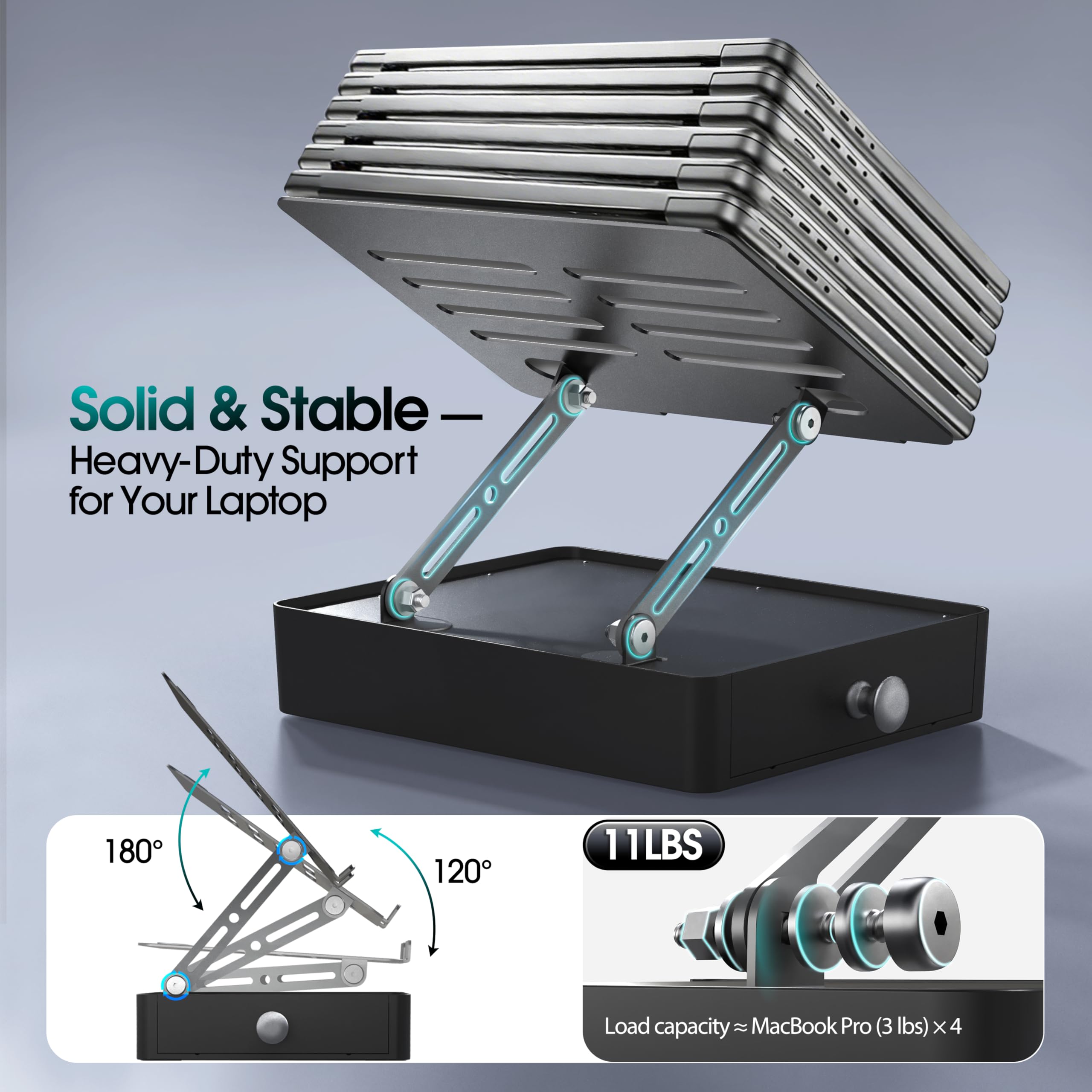 Solid & Stable  
Heavy-Duty Support for Your Laptop  

180°  
120°  

11 LBS  
Load capacity ≈ MacBook Pro (3 lbs) x 4