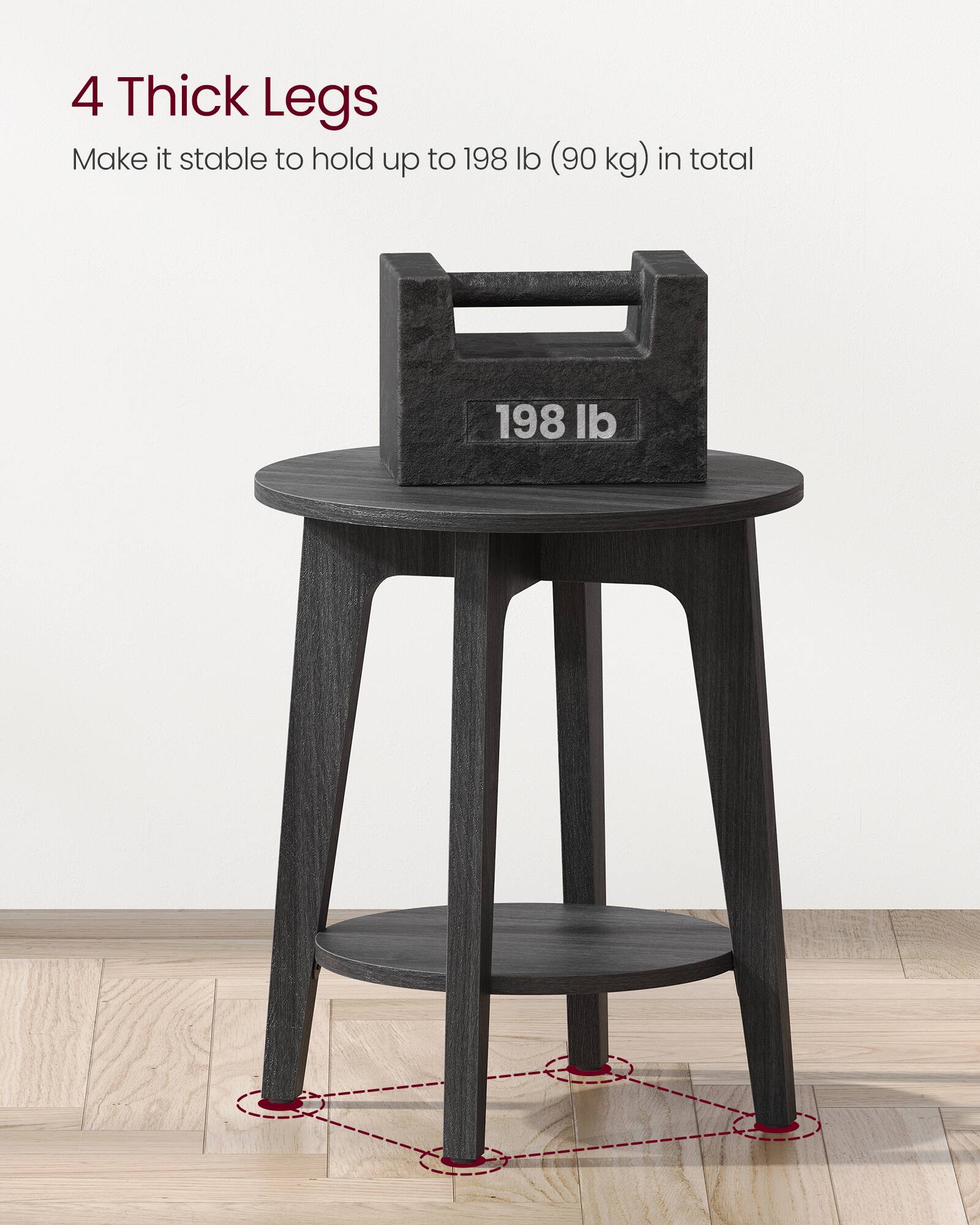 4 Thick Legs  
Make it stable to hold up to 198 lb (90 kg) in total