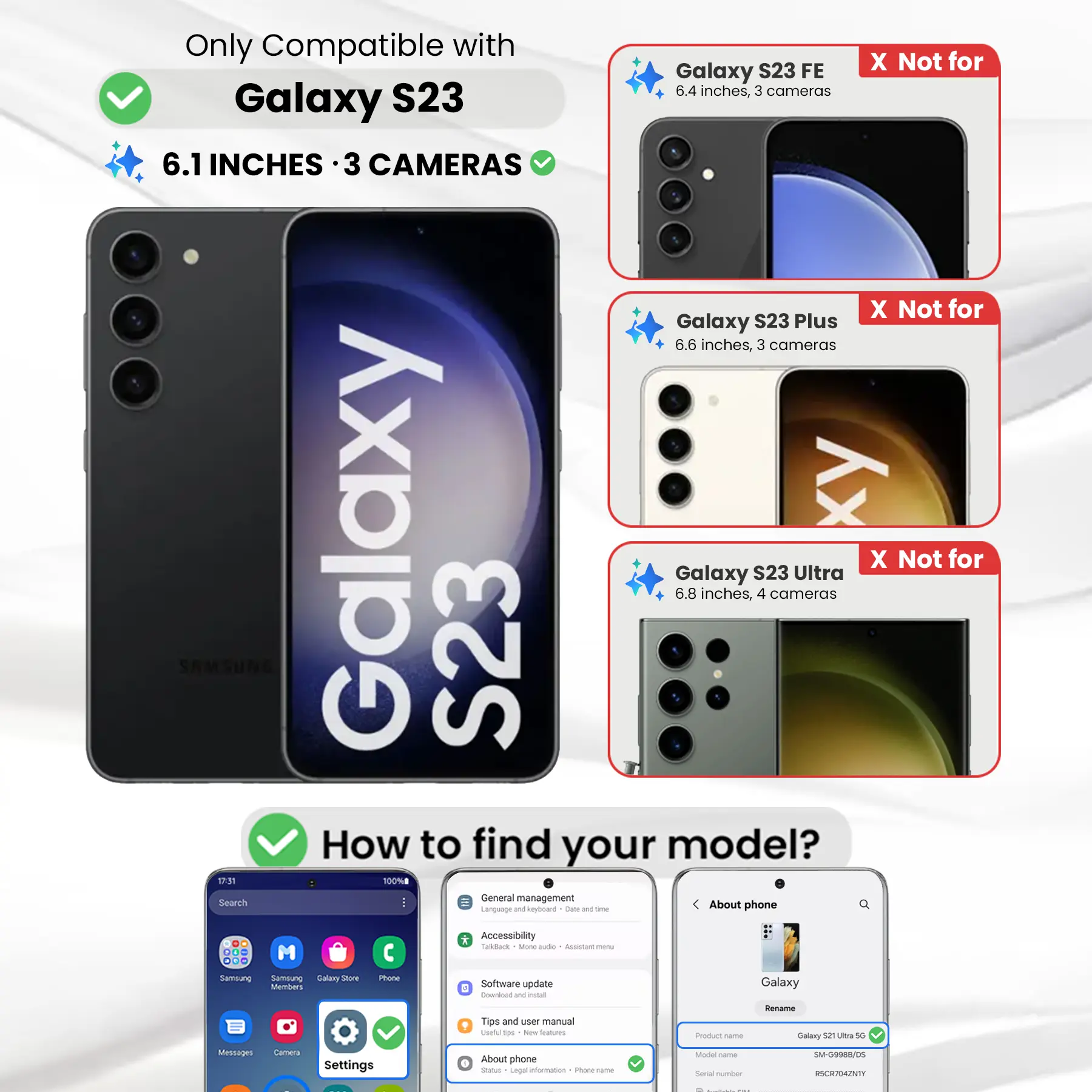 Only Compatible with Galaxy S23  
6.1 INCHES · 3 CAMERAS  

X Not for Galaxy S23 FE  
6.4 inches, 3 cameras  

X Not for Galaxy S23 Plus  
6.6 inches, 3 cameras  

X Not for Galaxy S23 Ultra  
6.8 inches, 4 cameras  

How to find your model?  

General management  
Accessibility  
Software update  
About phone  

Product name: Galaxy S23 Ultra 5G  
Model name: SM-G9988/DS  
Serial number: RSCR704ZNTY