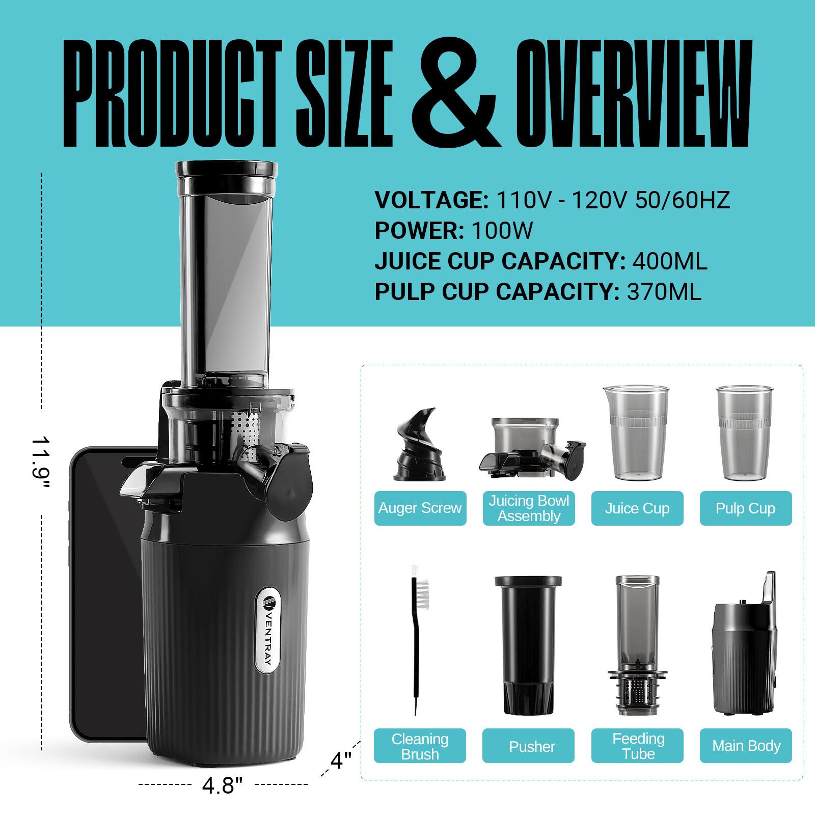 PRODUCT SIZE & OVERVIEW  
VOLTAGE: 110V - 120V 50/60HZ  
POWER: 100W  
JUICE CUP CAPACITY: 400ML  
PULP CUP CAPACITY: 370ML  

11.9" Auger Screw  
Juicing Bowl Assembly  
Juice Cup  
Pulp Cup  

4.8"  
Cleaning Brush  
Pusher  
Feeding Tube  
Main Body