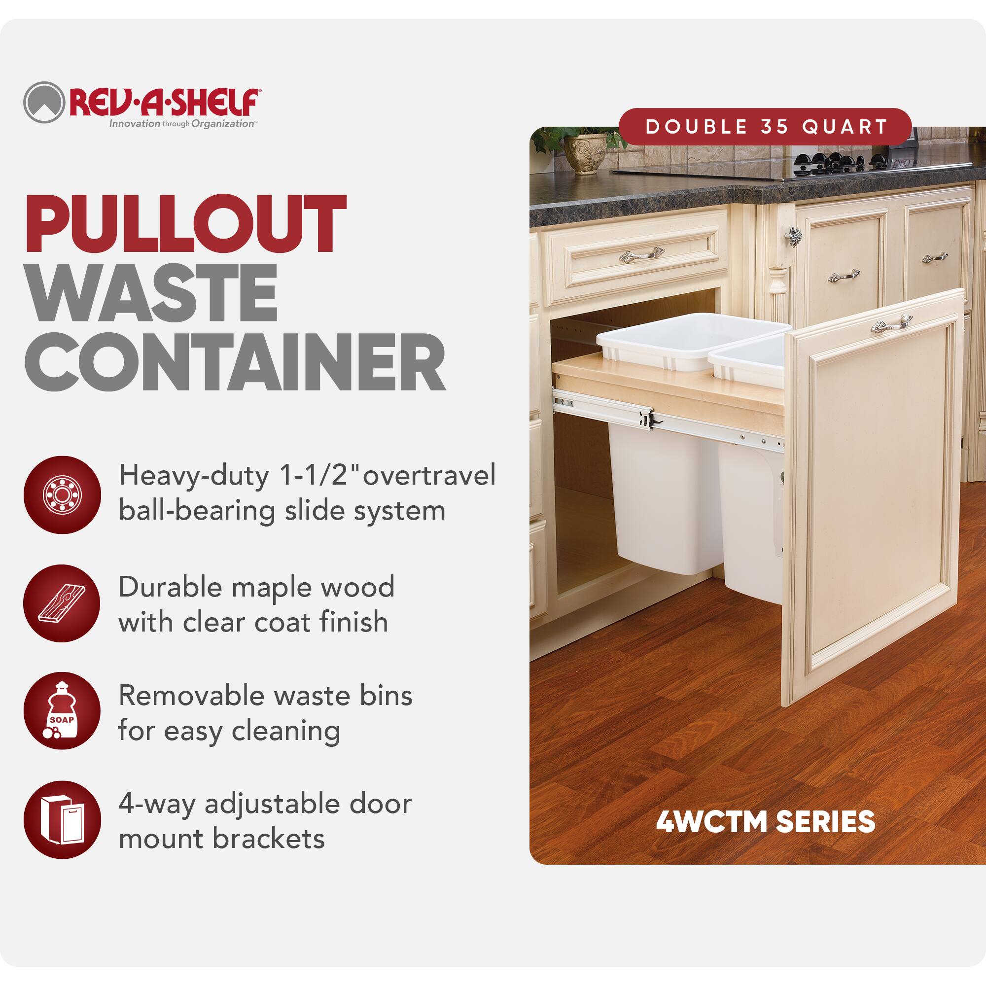 REV-A-SHELF  
Innovation through Organization  

PULLOUT WASTE CONTAINER  

- Heavy-duty 1-1/2" overtravel ball-bearing slide system  
- Durable maple wood with clear coat finish  
- Removable waste bins for easy cleaning  
- 4-way adjustable door mount brackets  

DOUBLE 35 QUART  

4WCTM SERIES