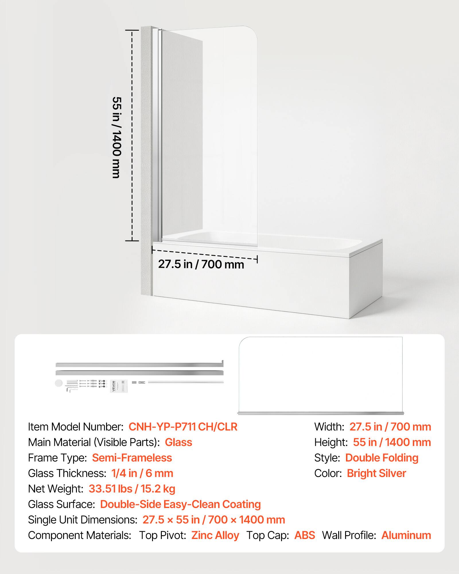 55 in / 1400 mm  
27.5 in / 700 mm  

Item Model Number: CNH-YP-P711 CH/CLR  
Width: 27.5 in / 700 mm  
Main Material (Visible Parts): Glass  
Height: 55 in / 1400 mm  
Frame Type: Semi-Frameless  
Style: Double Folding  
Glass Thickness: 1/4 in / 6 mm  
Color: Bright Silver  
Net Weight: 33.51 lbs / 15.2 kg  
Glass Surface: Double-Side Easy-Clean Coating  
Single Unit Dimensions: 27.5 x 55 in / 700 x 1400 mm  
Component Materials: Top Pivot: Zinc Alloy, Top Cap: ABS, Wall Profile: Aluminum