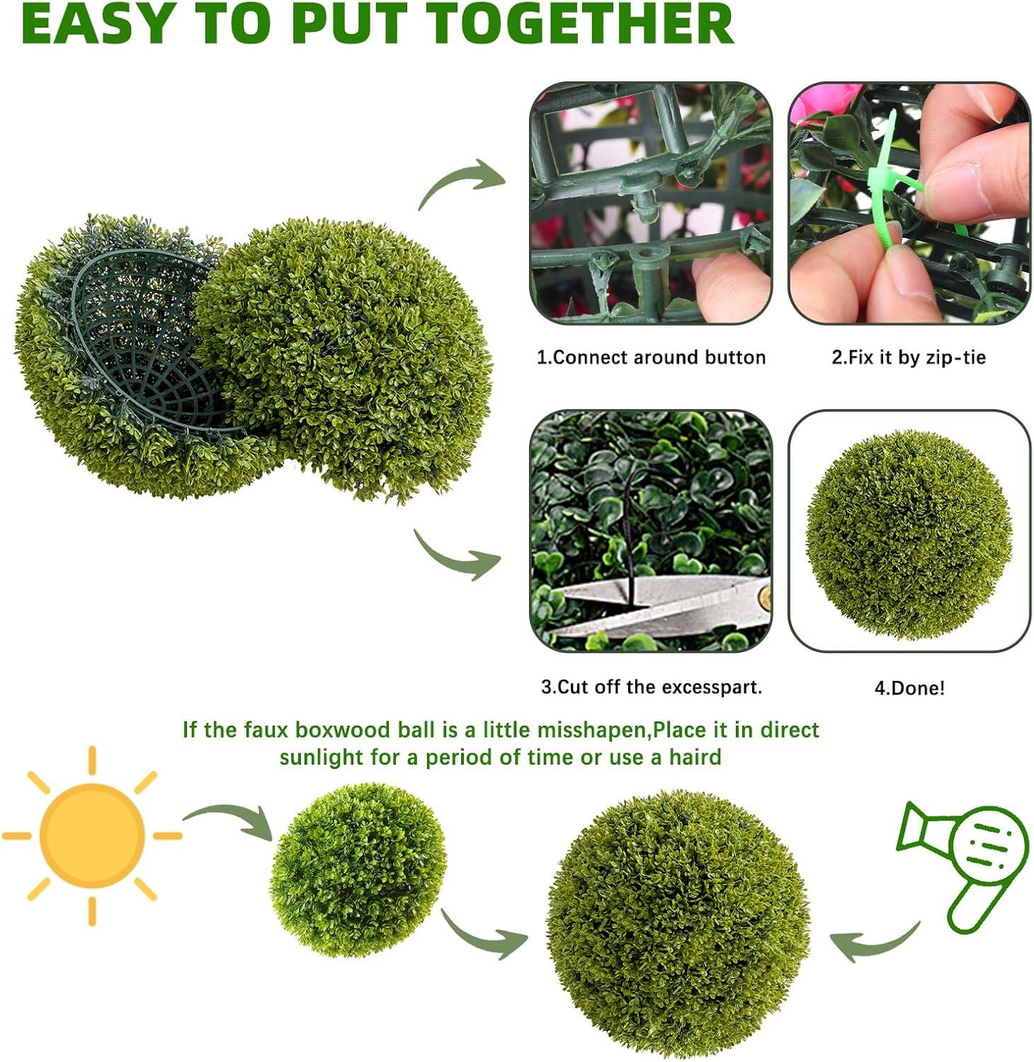 EASY TO PUT TOGETHER

1. Connect around button
2. Fix it by zip-tie
3. Cut off the excess part.
4. Done!

If the faux boxwood ball is a little misshapen, Place it in direct sunlight for a period of time or use a hairdryer.
