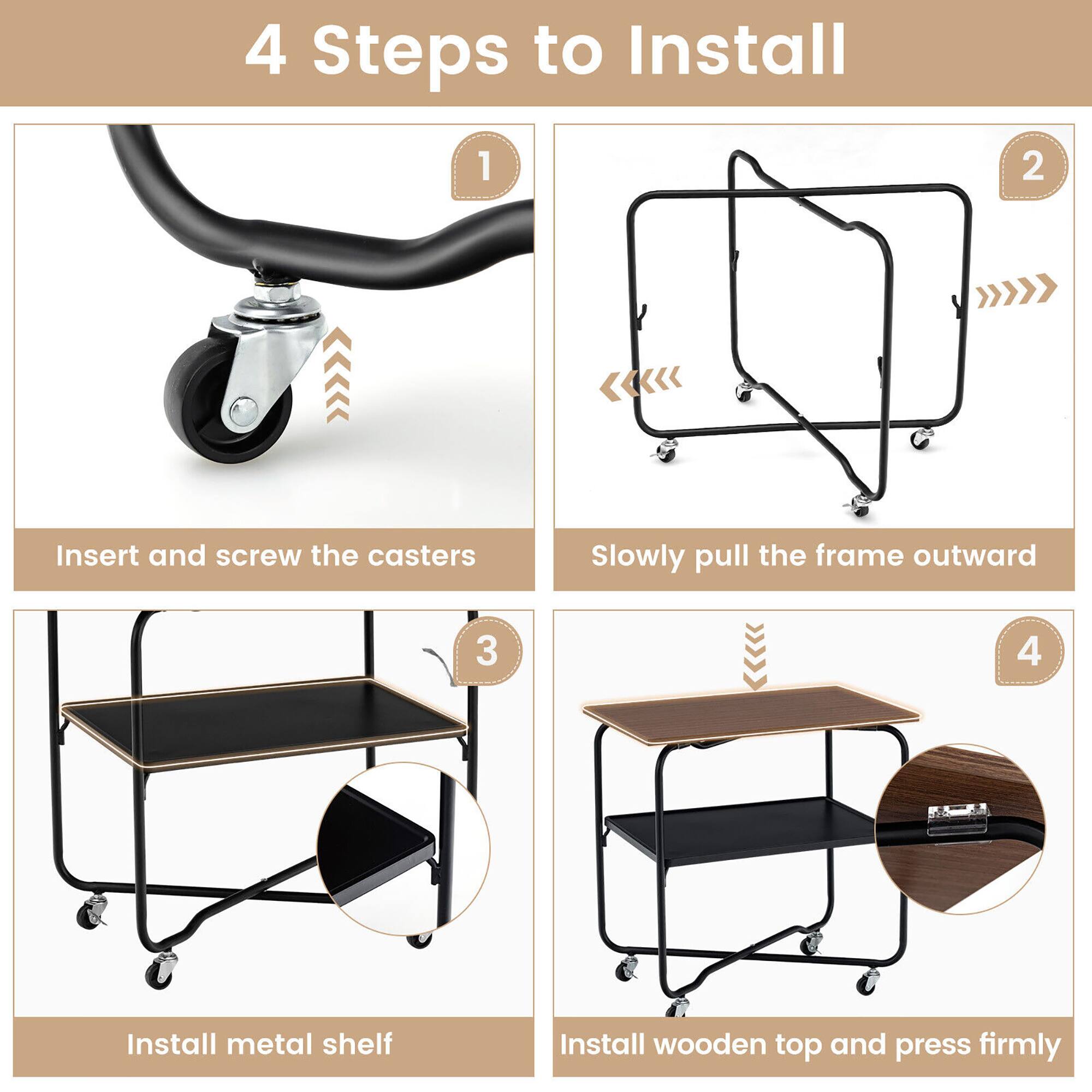 4 Steps to Install

1. Insert and screw the casters
2. Slowly pull the frame outward
3. Install metal shelf
4. Install wooden top and press firmly