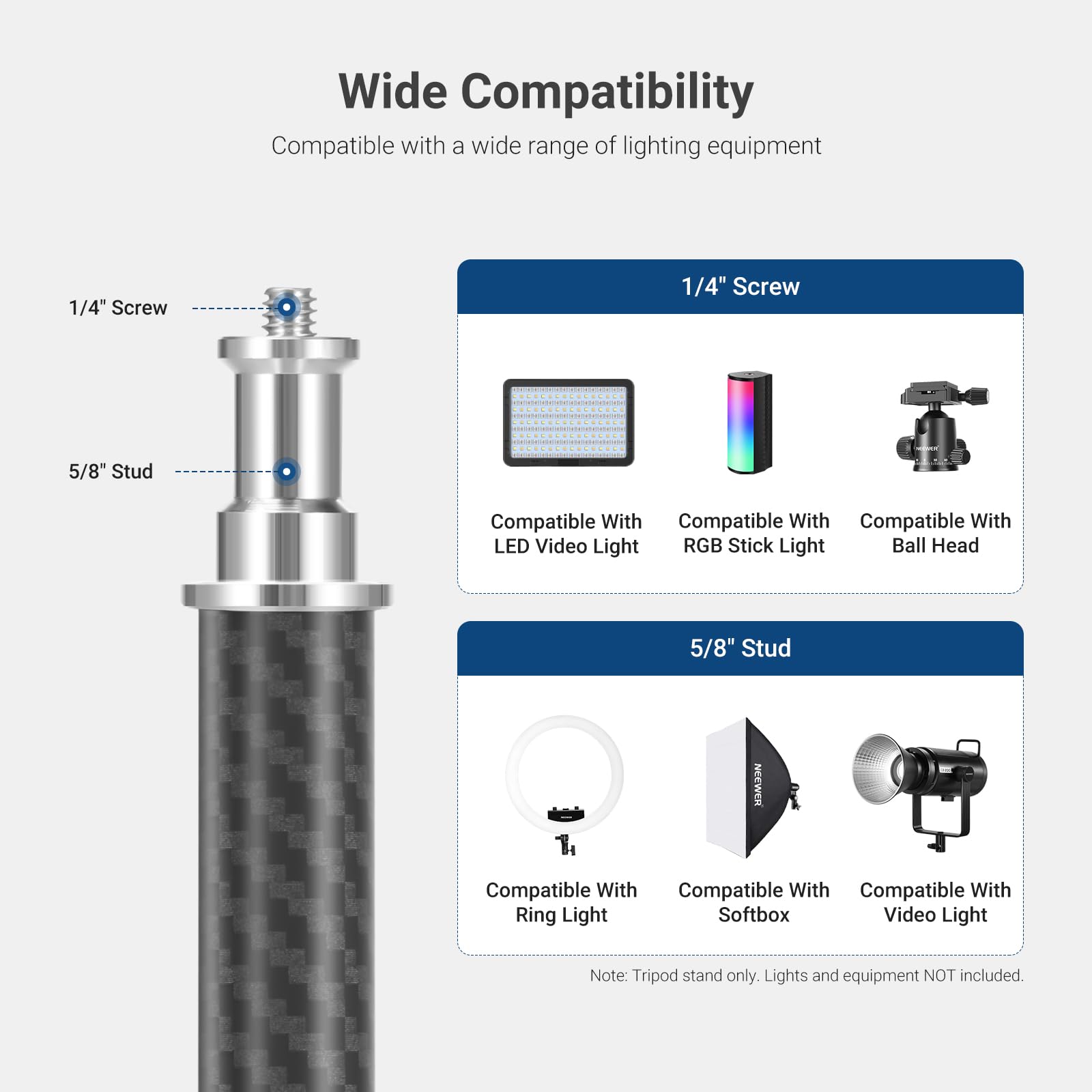 Wide Compatibility  
Compatible with a wide range of lighting equipment  

1/4" Screw  
Compatible With  
- LED Video Light  
- RGB Stick Light  
- Ball Head  

5/8" Stud  
Compatible With  
- Ring Light  
- Softbox  
- Video Light  

Note: Tripod stand only. Lights and equipment NOT included.