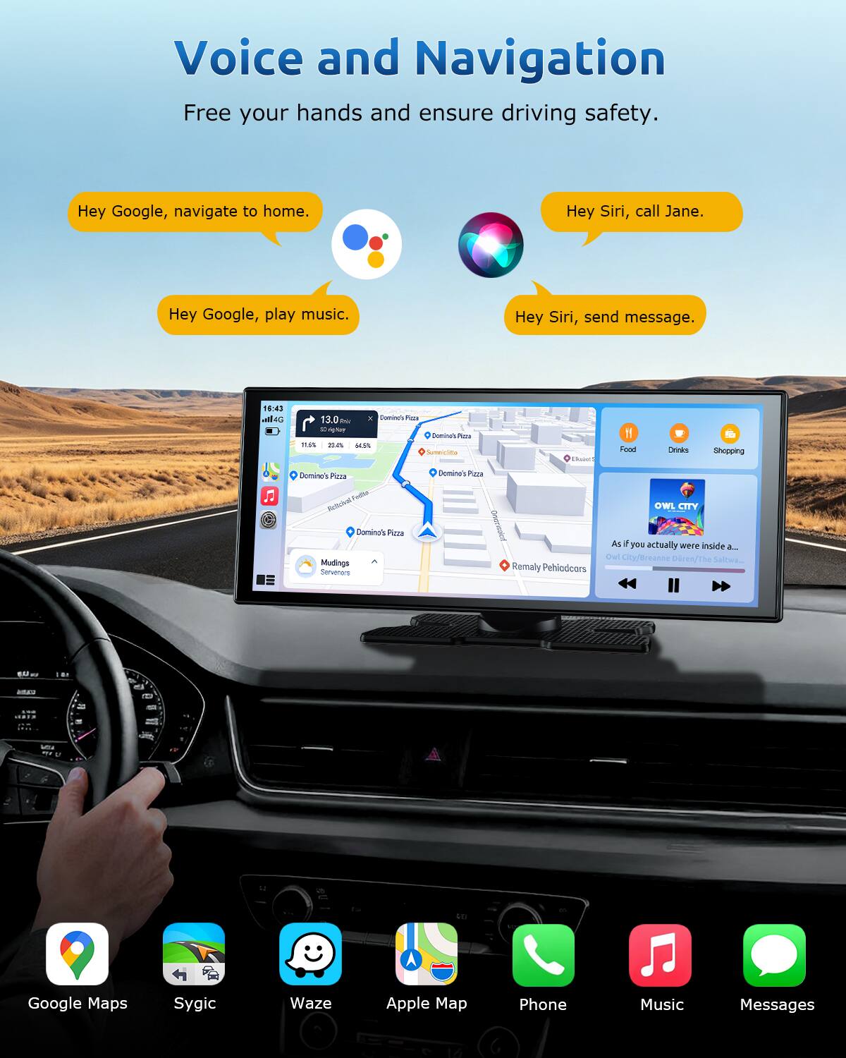 Voice and Navigation  
Free your hands and ensure driving safety.  

Hey Google, navigate to home.  
Hey Siri, call Jane.  
Hey Google, play music.  
Hey Siri, send message.  

16:43  
13.0 km  
Domino's Pizza  
Mudings Servenors  

Owl City/Breanne Dren/The Saltwar  

Google Maps  
Sygic  
Waze  
Apple Map  
Phone  
Music  
Messages