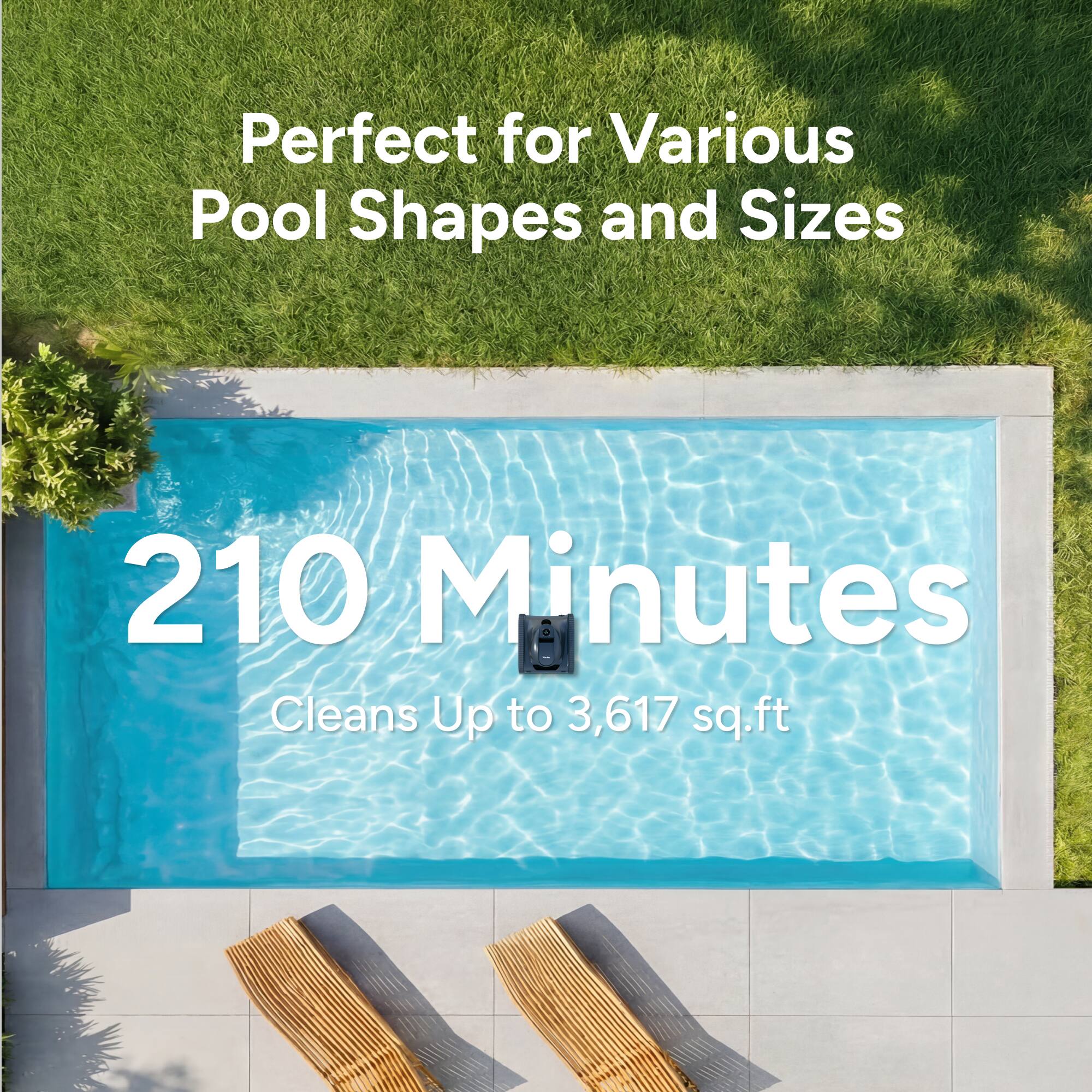 Perfect for Various Pool Shapes and Sizes  
210 Minutes  
Cleans Up to 3,617 sq.ft