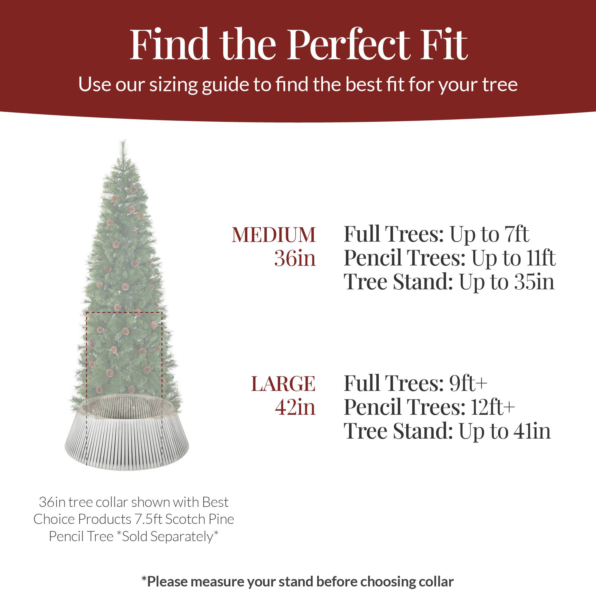 Find the Perfect Fit  
Use our sizing guide to find the best fit for your tree

MEDIUM  
36in  
Full Trees: Up to 7ft  
Pencil Trees: Up to 11ft  
Tree Stand: Up to 35in

LARGE  
42in  
Full Trees: 9ft+  
Pencil Trees: 12ft+  
Tree Stand: Up to 41in

36in tree collar shown with Best Choice Products 7.5ft Scotch Pine Pencil Tree *Sold Separately*

*Please measure your stand before choosing collar