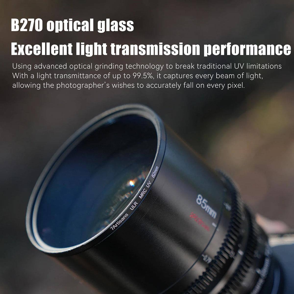 B270 optical glass  
Excellent light transmission performance  
Using advanced optical grinding technology to break traditional UV limitations  
With a light transmittance of up to 99.5%, it captures every beam of light, allowing the photographer's wishes to accurately fall on every pixel.  

82mm UV MRC ULR  
7Artisans 85mm