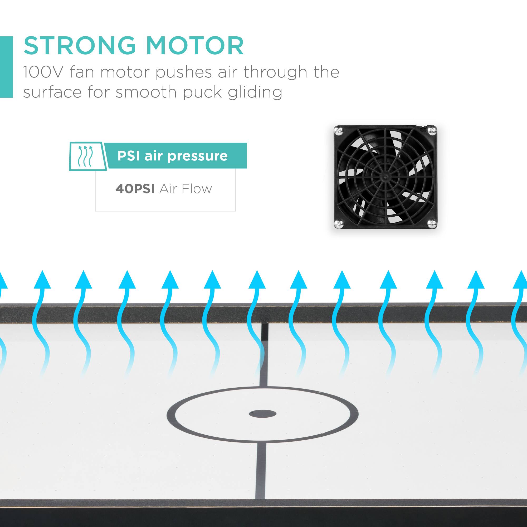 STRONG MOTOR

100V fan motor pushes air through the surface for smooth puck gliding

PSI air pressure

40PSI Air Flow