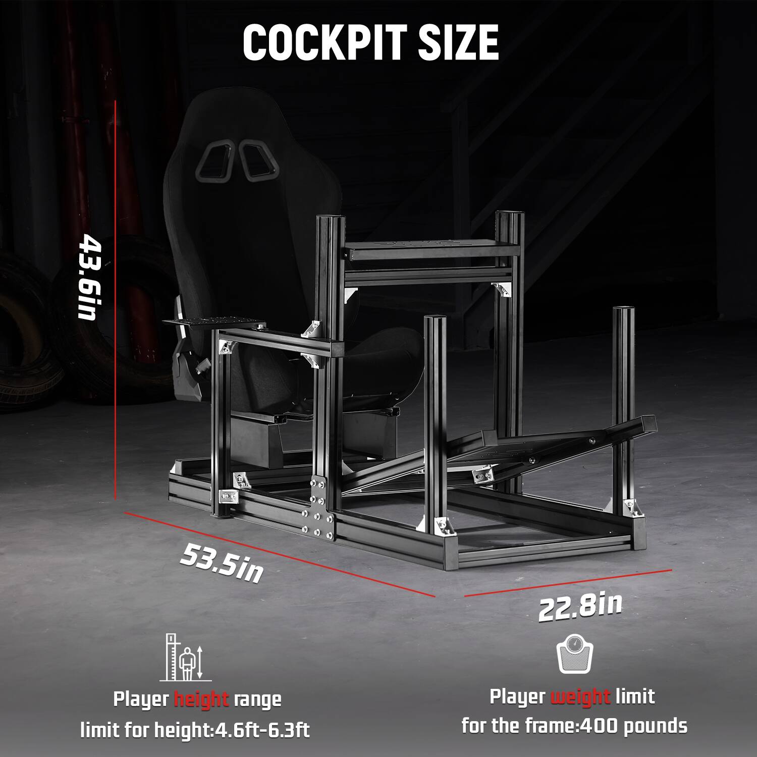 COCKPIT SIZE

43.6in  
53.5in  
22.8in  

Player height range limit for height: 4.6ft-6.3ft  
Player weight limit for the frame: 400 pounds