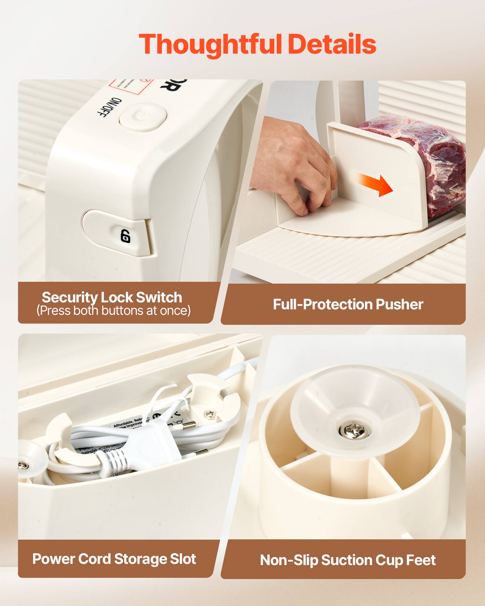 Thoughtful Details

- OR ON/OFF 6 Security Lock Switch (Press both buttons at once)
- Full-Protection Pusher
- Power Cord Storage Slot
- Non-Slip Suction Cup Feet