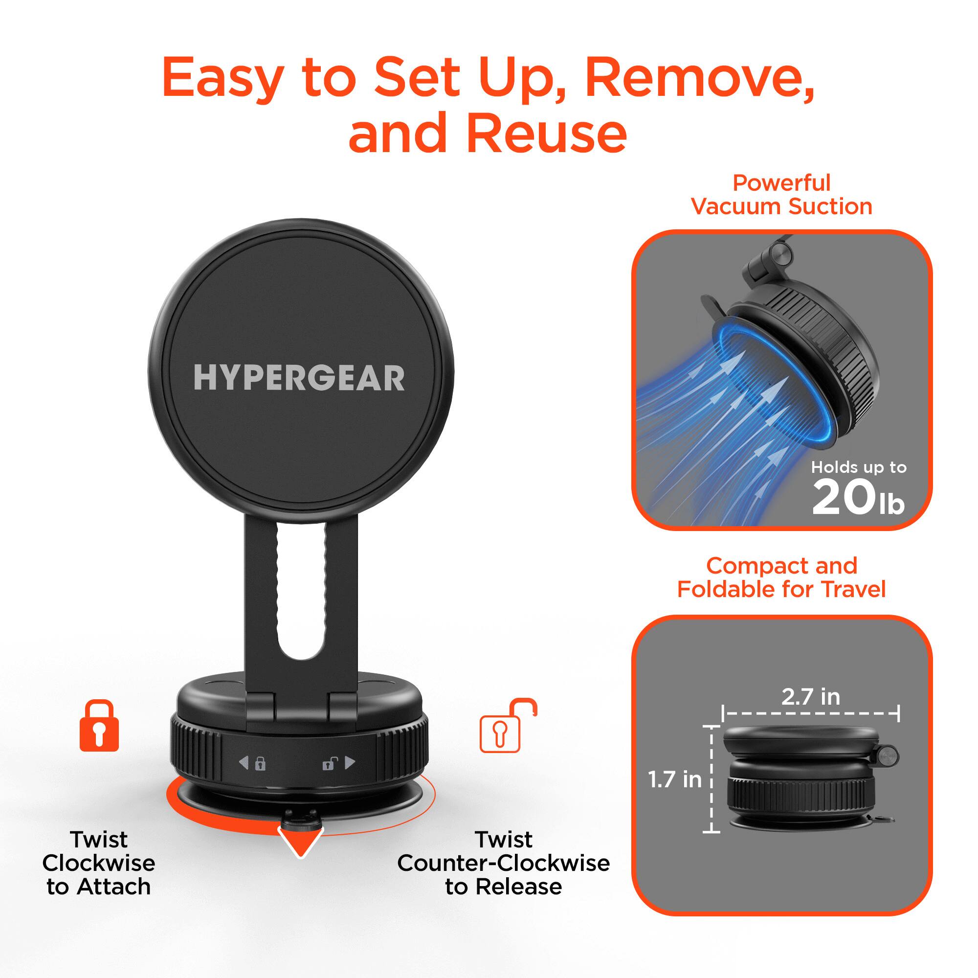 Easy to Set Up, Remove, and Reuse  
Powerful Vacuum Suction  
HYPERGEAR  
Holds up to 20lb  
Compact and Foldable for Travel  
1.7 in  
2.7 in  
Twist Clockwise to Attach  
Twist Counter-Clockwise to Release