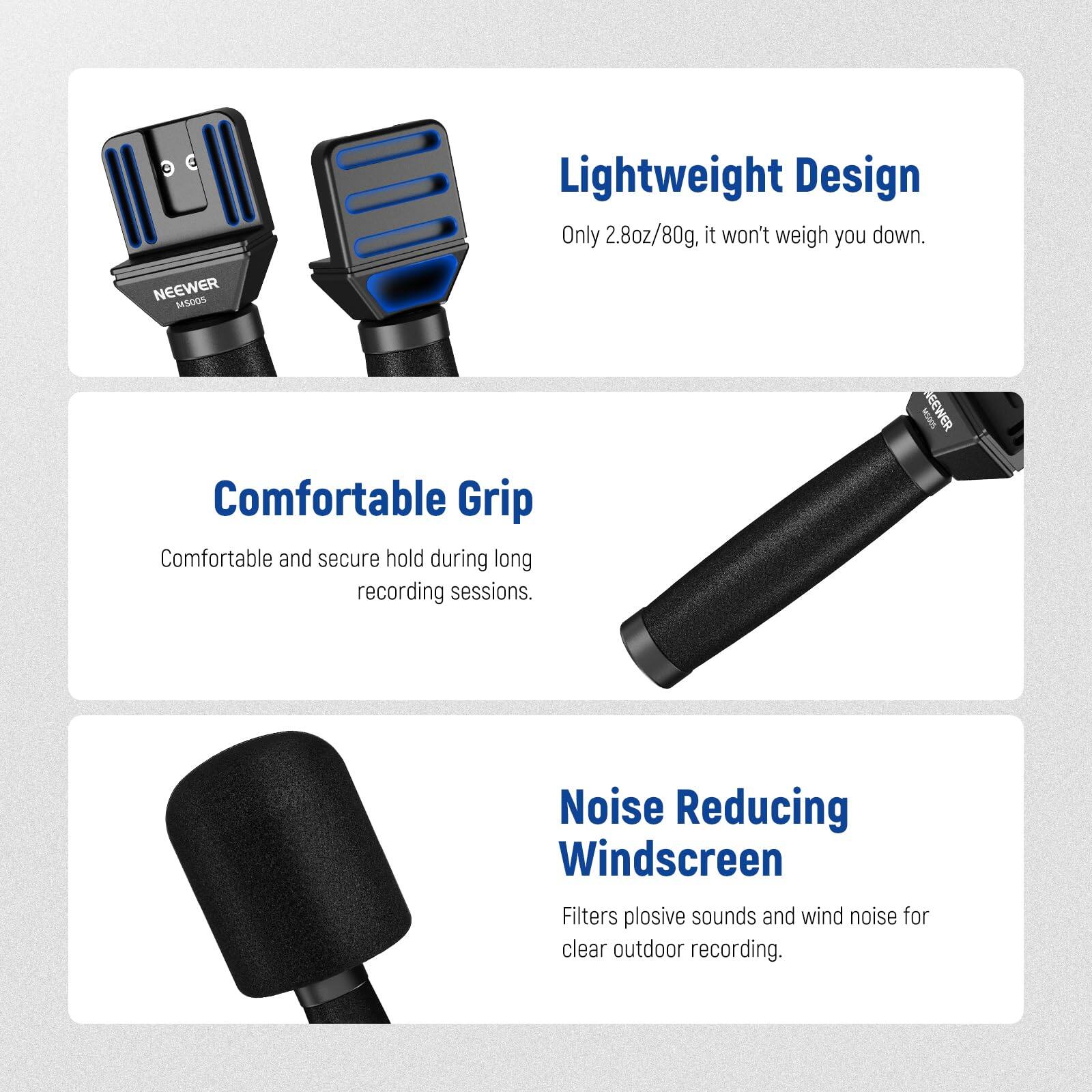3 C Lightweight Design  
Only 2.8oz/80g, it won't weigh you down.

NEEWER MSoom  
Comfortable Grip  
Comfortable and secure hold during long recording sessions.

NEEWER  
Noise Reducing Windscreen  
Filters plosive sounds and wind noise for clear outdoor recording.