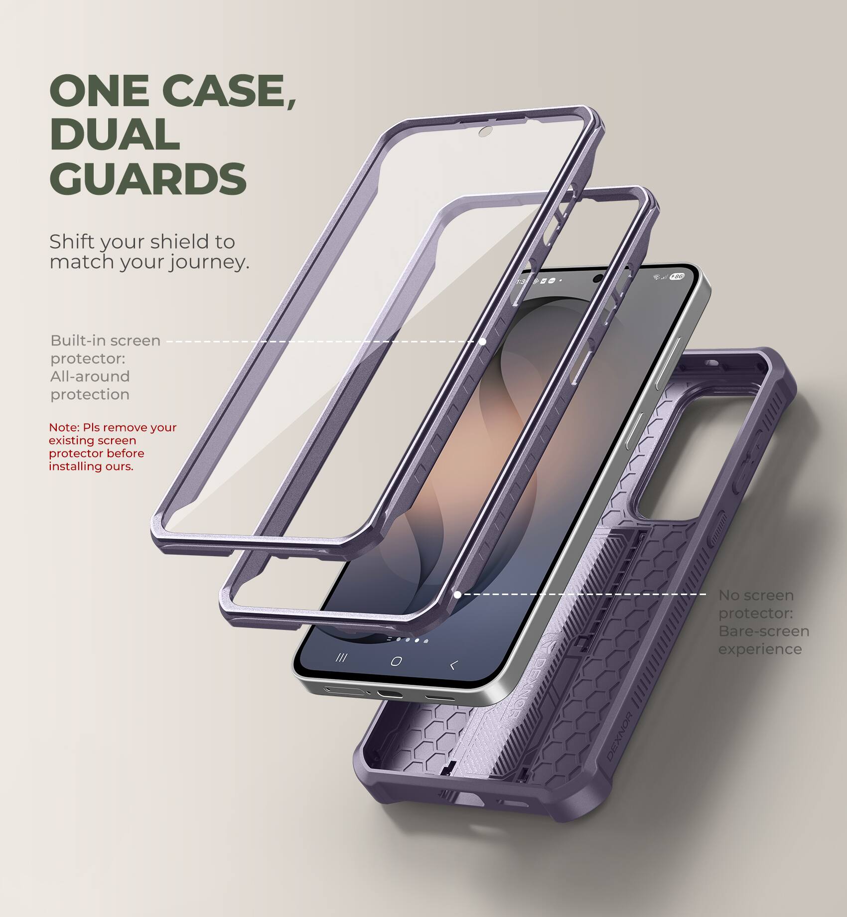 ONE CASE, DUAL GUARDS

Shift your shield to match your journey.

Built-in screen protector: All-around protection

Note: Pls remove your existing screen protector before installing ours.

No screen protector: Bare-screen experience