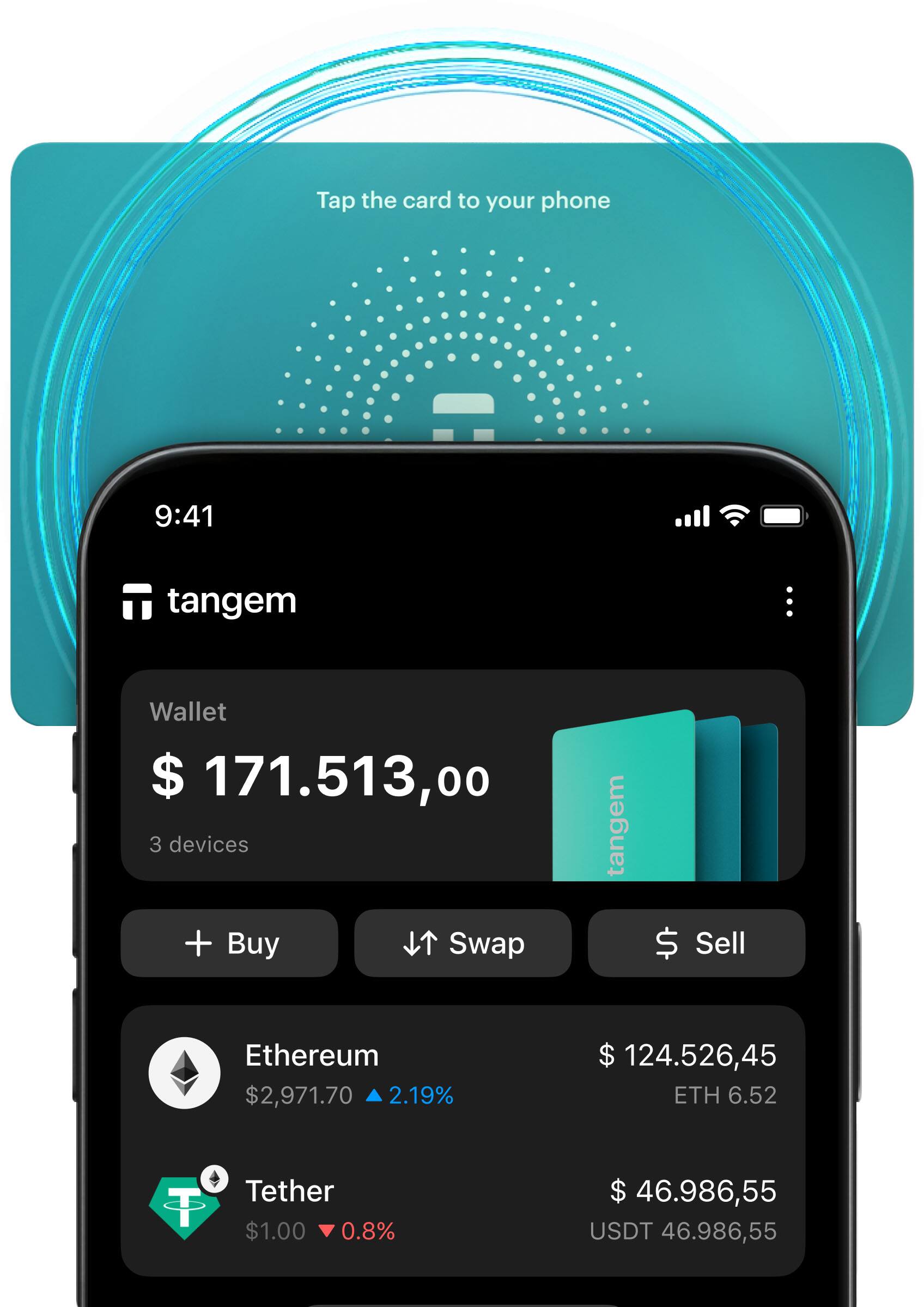 Tap the card to your phone

9:41

tangem

Wallet
$ 171,513.00
3 devices

+ Buy
Swap
Sell

Ethereum
$2,971.70 ▼ 2.19%
$ 124,526.45 ETH 6.52

Tether
$1.00 ▼ 0.8%
$ 46,986.55 USDT 46,986.55
