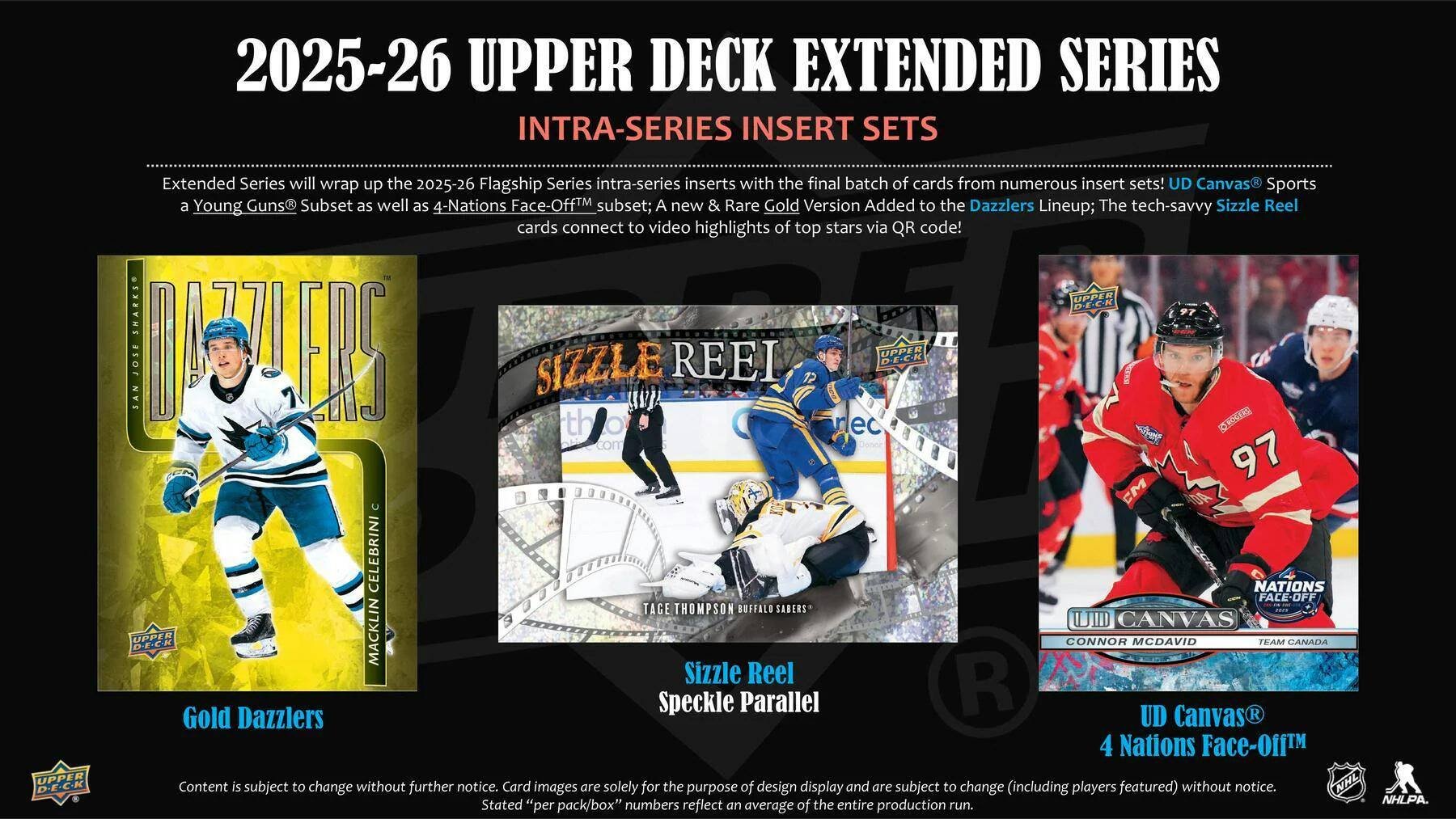 2025-26 UPPER DECK EXTENDED SERIES INTRA-SERIES INSERT SETS

Extended Series will wrap up the 2025-26 Flagship Series intra-series inserts with the final batch of cards from numerous insert sets! UD Canvas Sports a Young Guns Subset as well as 4-Nations Face-Off™ subset; A new & Rare Gold Version Added to the Dazzlers Lineup; The tech-savvy Sizzle Reel cards connect to video highlights of top stars via QR code!

UPPER DECK

SAN JOSE M

SIZZLE REEL

OPPER DEC-K

DS

nec com

97 CM

CELEBRINI

NATIONS FACE-OFF

TAGE THOMPSON

BUFFALO SABERS

UID CANVAS

UPPER

NNL

D-E-C-K

Content is subject to change without further notice. Card images are solely for the purpose of design display and are subject to change (including players featured) without notice. Stated "per pack/box" numbers reflect an average of entire production run.