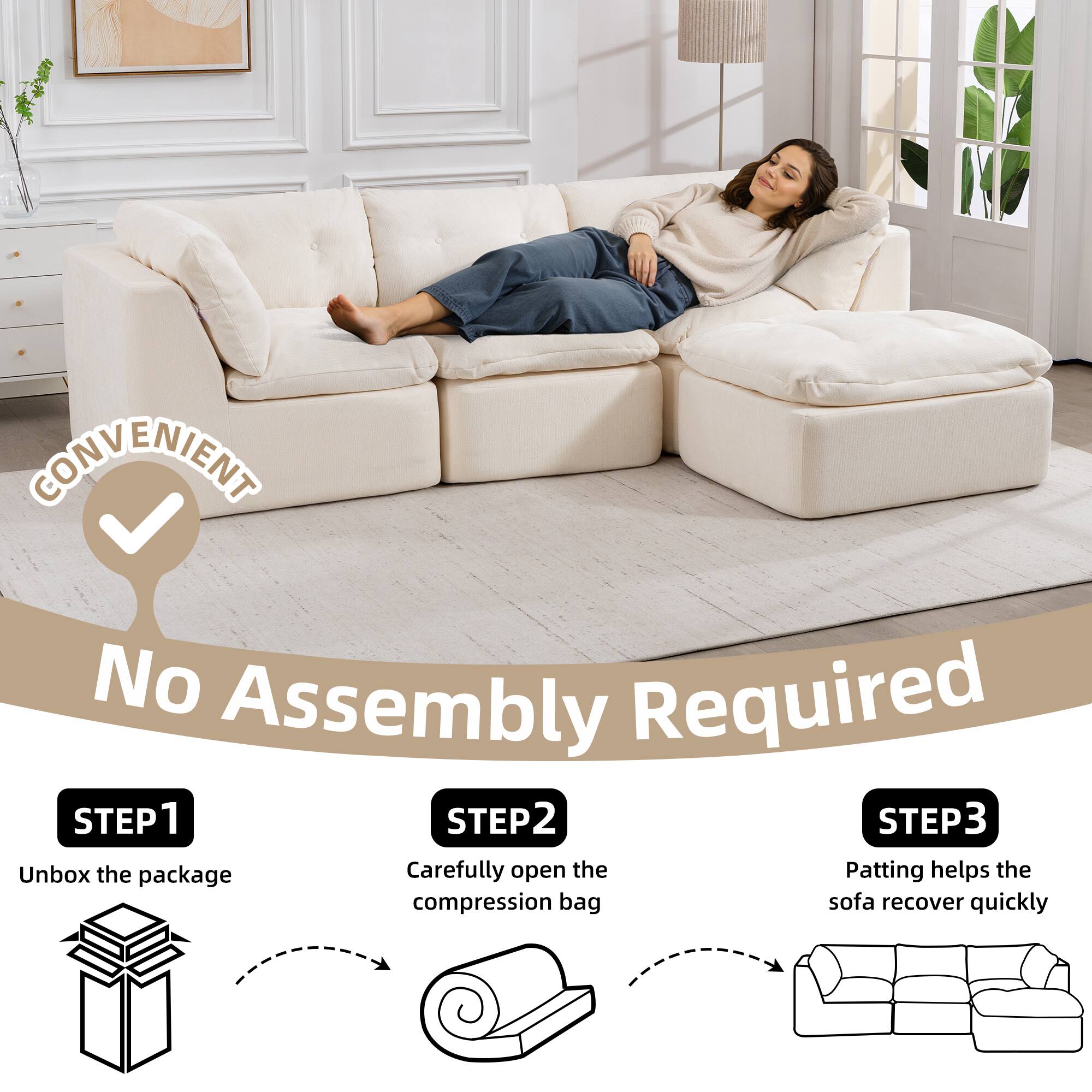 CONVENIENT  
No Assembly Required

STEP 1  
Unbox the package

STEP 2  
Carefully open the compression bag

STEP 3  
Patting helps the sofa recover quickly
