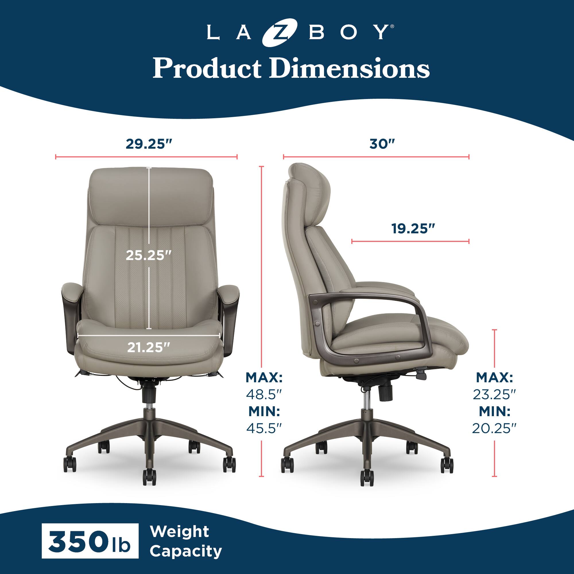 LA Z BOY  
Product Dimensions  
29.25" x 30" x 19.25"  
25.25" x 21.25"  
MAX: 48.5" MIN: 45.5"  
MAX: 23.25" MIN: 20.25"  
Weight Capacity: 350 lb