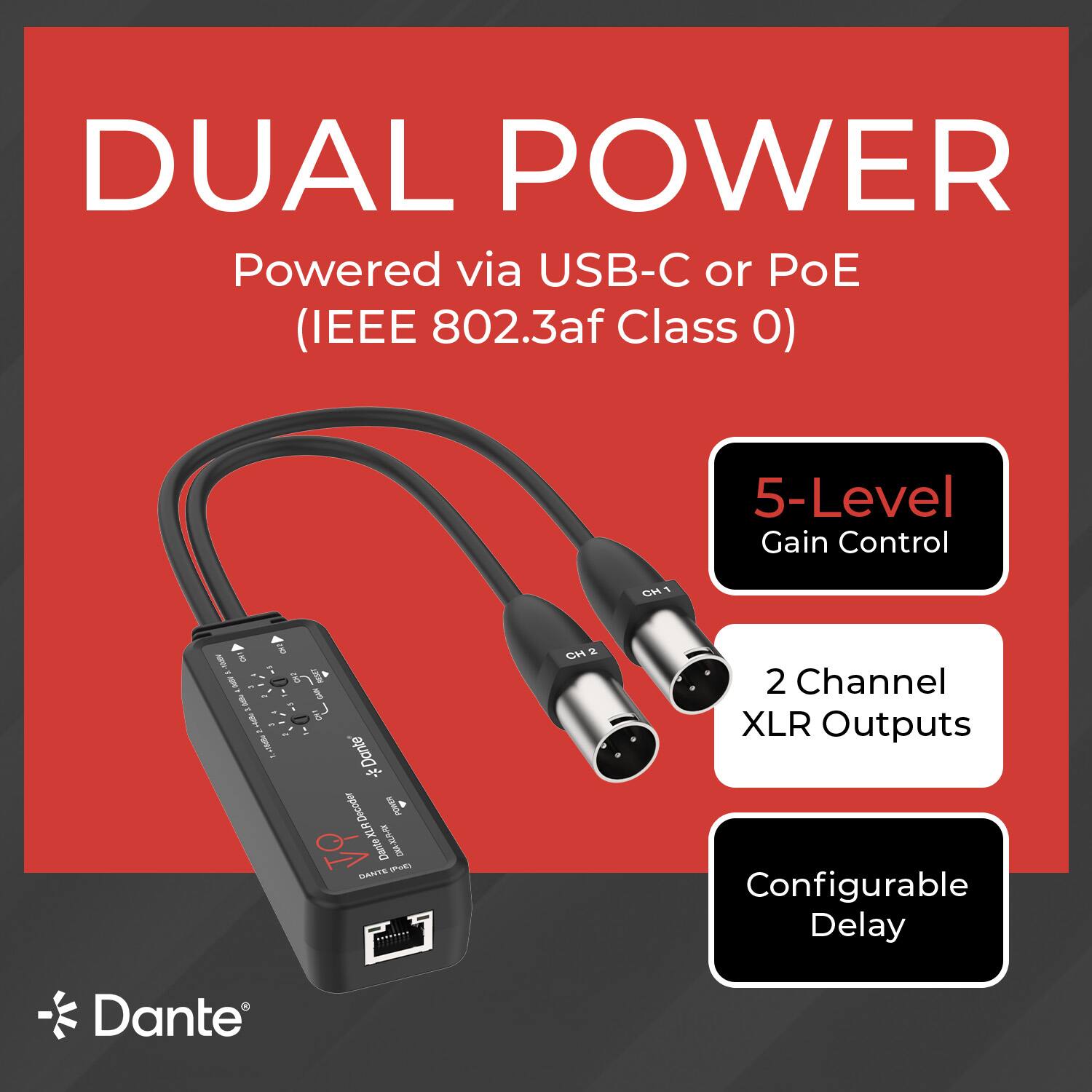 DUAL POWER  
Powered via USB-C or PoE (IEEE 802.3af Class 0)  
5-Level Gain Control  
2 Channel XLR Outputs  
Configurable Delay