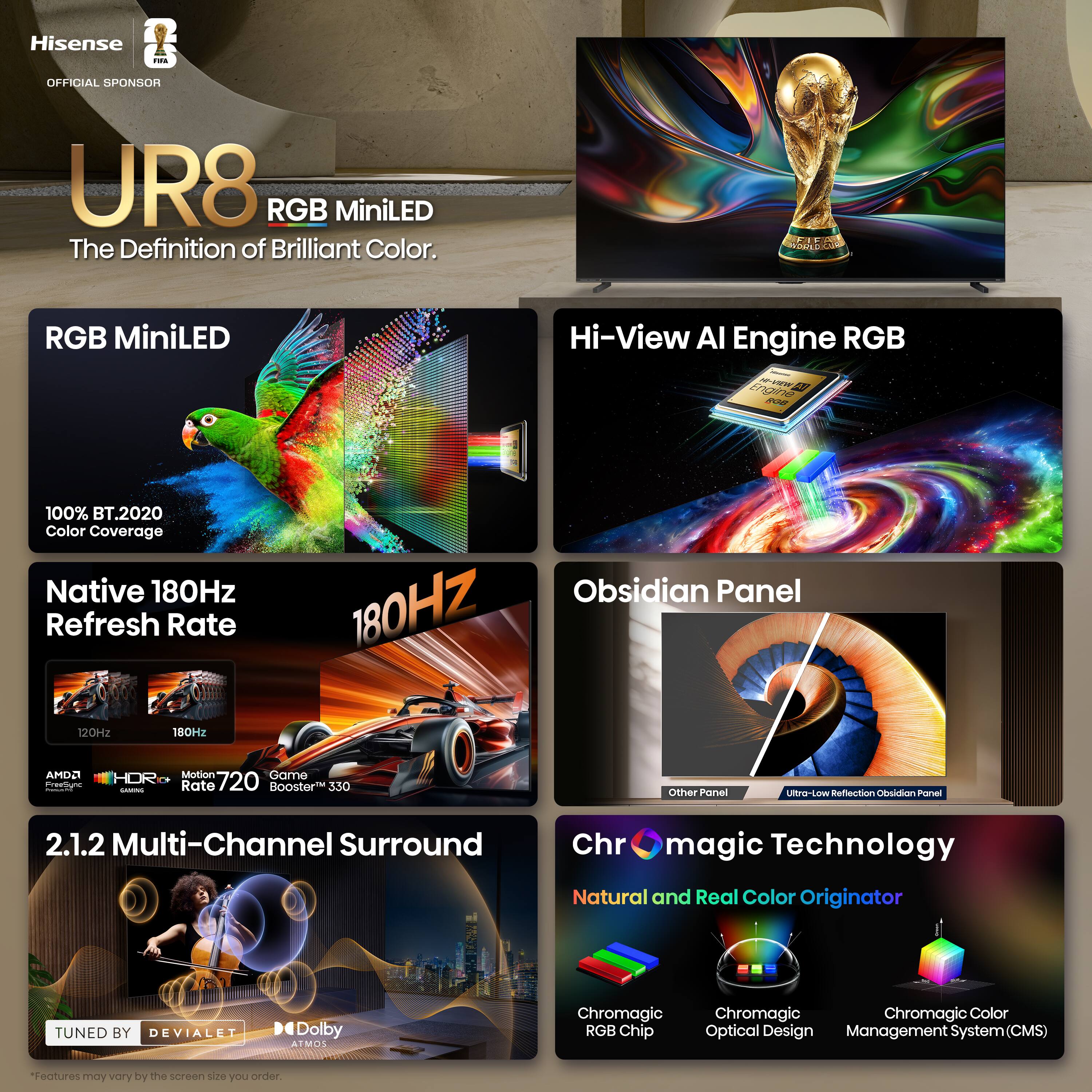 Hisense i OFFICIAL SPONSOR UR8 RGB MiniLED The Definition of Brilliant Color.  
RGB MiniLED  
Hi-View AI Engine RGB  
100% BT.2020 Color Coverage  
Native 180Hz Refresh Rate  
Obsidian Panel  
180Hz  
120Hz  
180Hz  
AMD FreeSync  
Motion 720  
Game Rate 720 Booster 330  
2.1.2 Multi-Channel Surround  
TUNED BY DEVIALET  
Dolby ATMOS  
Chromagic Technology  
Natural and Real Color Originator  
Chromagic RGB Chip  
Chromagic Optical Design  
Chromagic Color Management System (CMS)  
"Features may vary by the screen size you order.