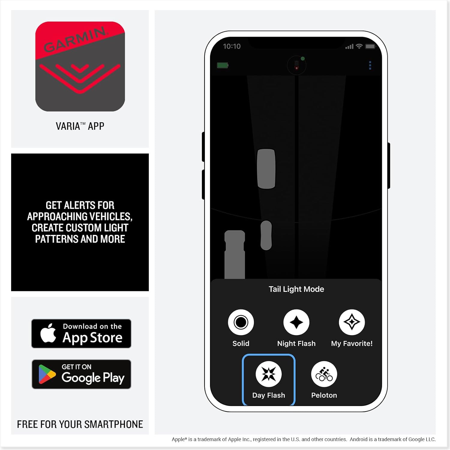 GARMIN

VARIA™ APP

GET ALERTS FOR APPROACHING VEHICLES, CREATE CUSTOM LIGHT PATTERNS AND MORE

Tail Light Mode

Solid Night Flash My Favorite! Day Flash Peloton

FREE FOR YOUR SMARTPHONE

Download on the App Store

GET IT ON Google Play

Apple® is a trademark of Apple Inc. registered in the U.S. and other countries. Android is a trademark of Google LLC.