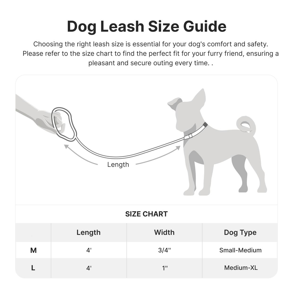 Dog Leash Size Guide

Choosing the right leash size is essential for your dog's comfort and safety. Please refer to the size chart to find the perfect fit for your furry friend, ensuring a pleasant and secure outing every time.

Length

SIZE CHART

| Length | Width | Dog Type |
|--------|-------|----------|
| M      | 4'    | 3/4"     | Small-Medium |
| L      | 4'    | 1"       | Medium-XL |