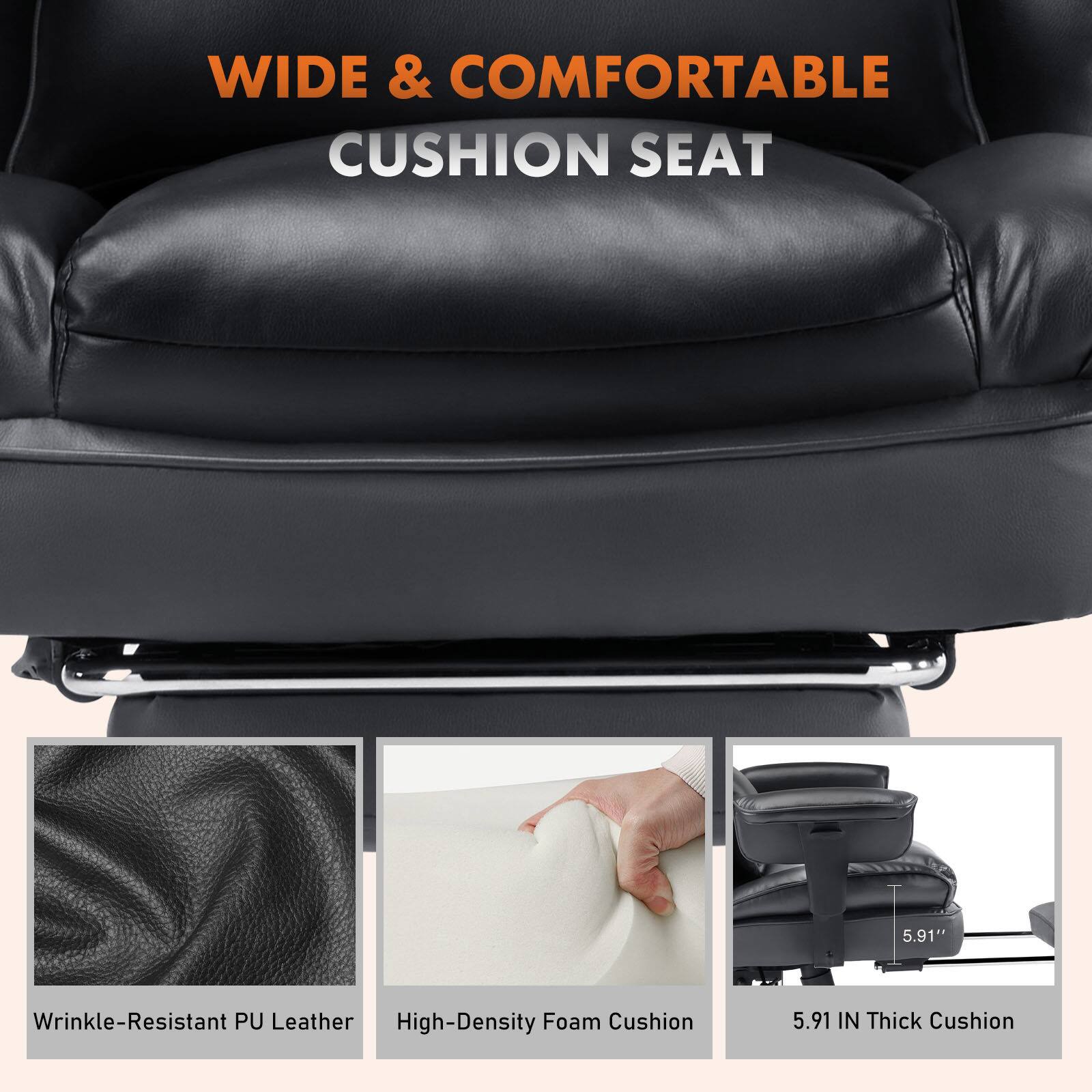WIDE & COMFORTABLE CUSHION SEAT

- Wrinkle-Resistant PU Leather
- High-Density Foam Cushion
- 5.91 IN Thick Cushion