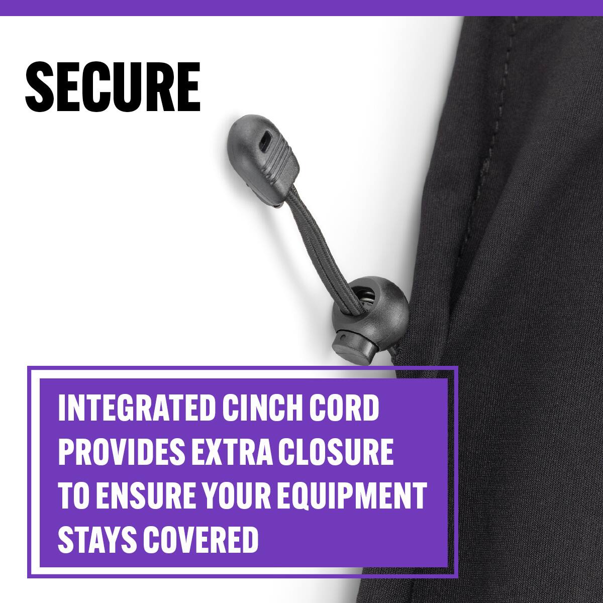 SECURE

INTEGRATED CINCH CORD PROVIDES EXTRA CLOSURE TO ENSURE YOUR EQUIPMENT STAYS COVERED