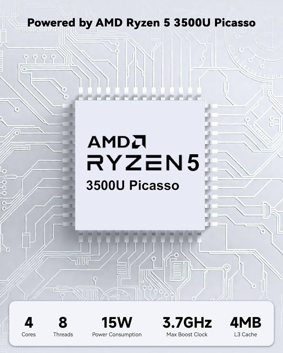 Powered by AMD Ryzen 5 3500U Picasso

AMD Ryzen 5 3500U Picasso

4 Cores  
8 Threads  
15W Power Consumption  
3.7GHz Max Boost Clock  
4MB L3 Cache