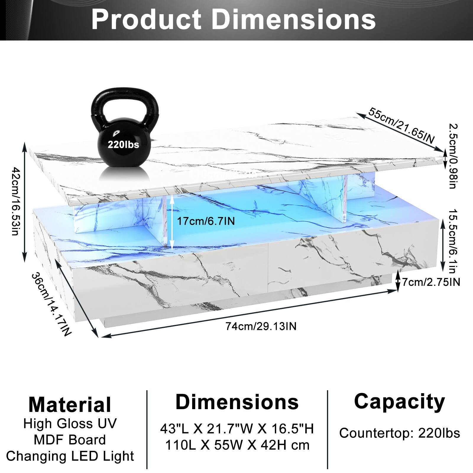 Product Dimensions  
42cm/16.53in  
36cm/14.17in  
17cm/6.7in  
74cm/29.13in  
55cm/21.65in  
2.5cm/0.98in  
15.5cm/6.1in  
7cm/2.75in  

Material  
High Gloss UV  
MDF Board  
Changing LED Light  

Dimensions  
43"L X 21.7"W X 16.5"H  
110L X 55W X 42H cm  

Capacity  
Countertop: 220lbs