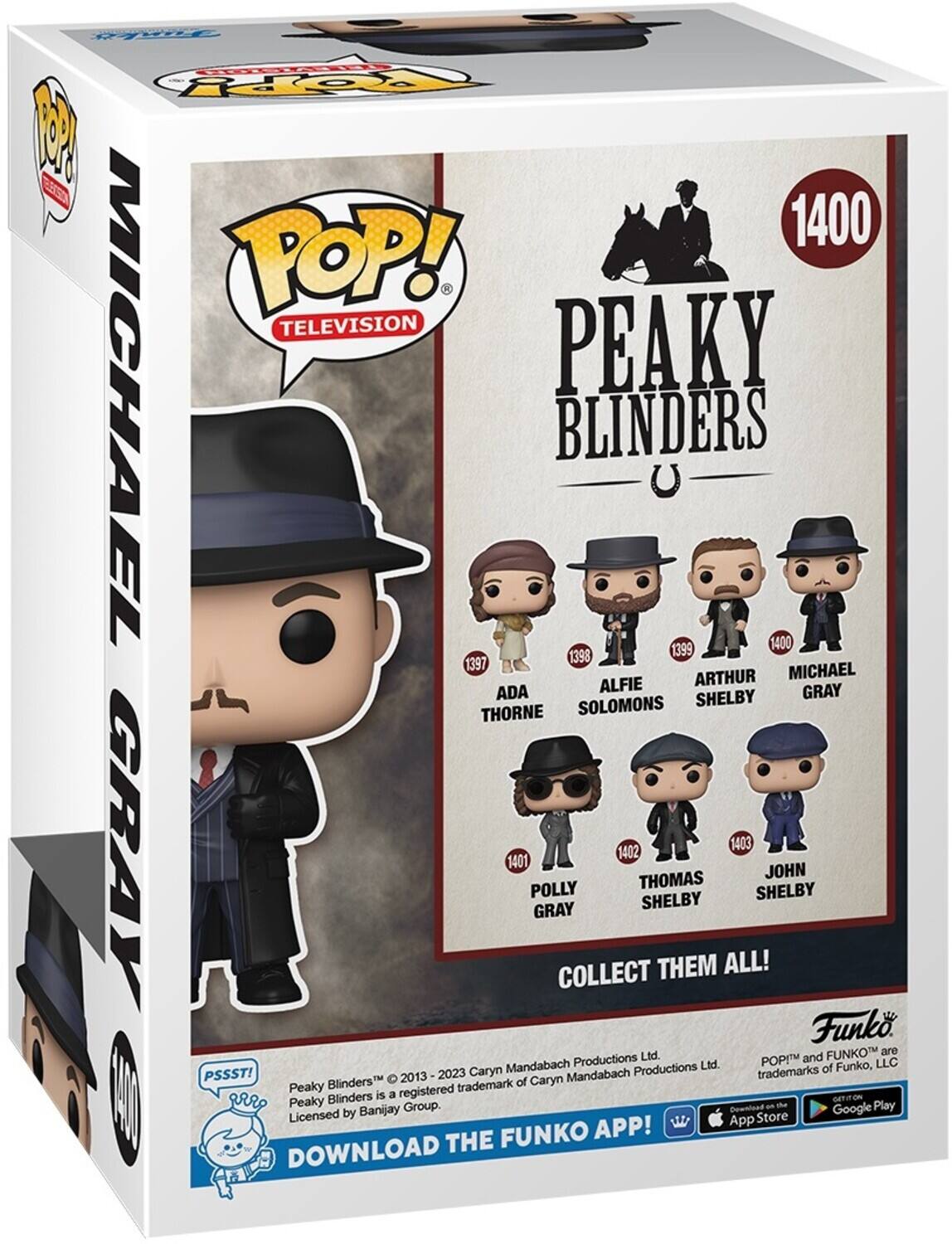 oanY 2O P EA 1400 POP! TELEVISION MICHAEL PEAKY BLINDERS 1399 1400 1398 1397 MICHAEL ALFIE ARTHUR ADA SHELBY GRAY THORNE SOLOMONS 1403 GRAY 1401 POLLY GRAY COLLECT 1402 THOMAS SHELBY THEM ALL! SHELBY JOHN Funk FUNKO are Productions Ltd. POP and Mandabach Ltd. of Funko, LLC PSSST! 2023 Caryn Mandabach Productions trademarks Blinders 2013 of Caryn Peaky registered trademark Blinders is a Peaky Group. Play Banijay Dewnload Google Licensed by Store APP! App DOWNLOAD THE FUNKO