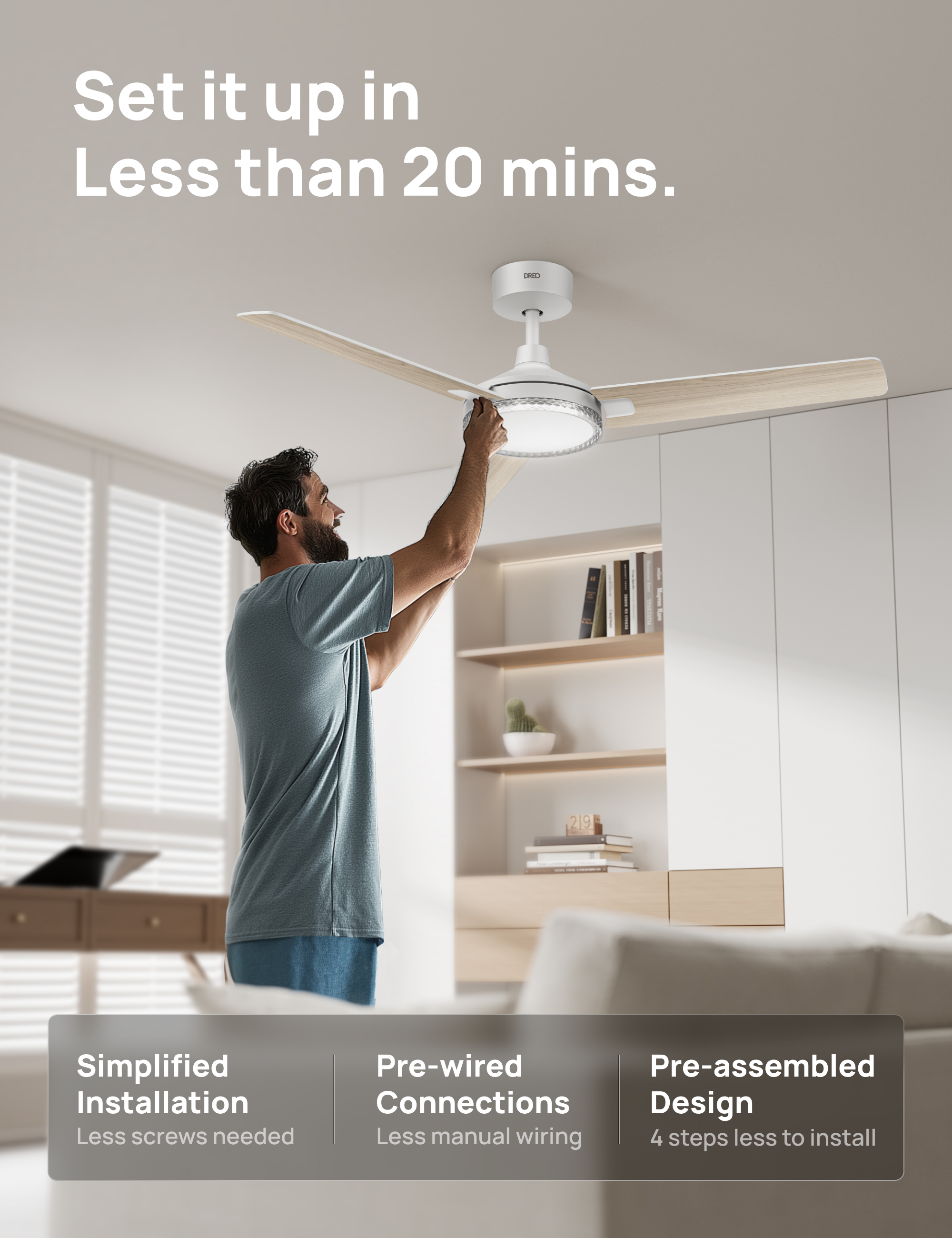 Set it up in Less than 20 mins.  
(R I 219 Simplified Installation  
Less screws needed  
Pre-wired Connections  
Design  
Less manual wiring  
4 steps less to install