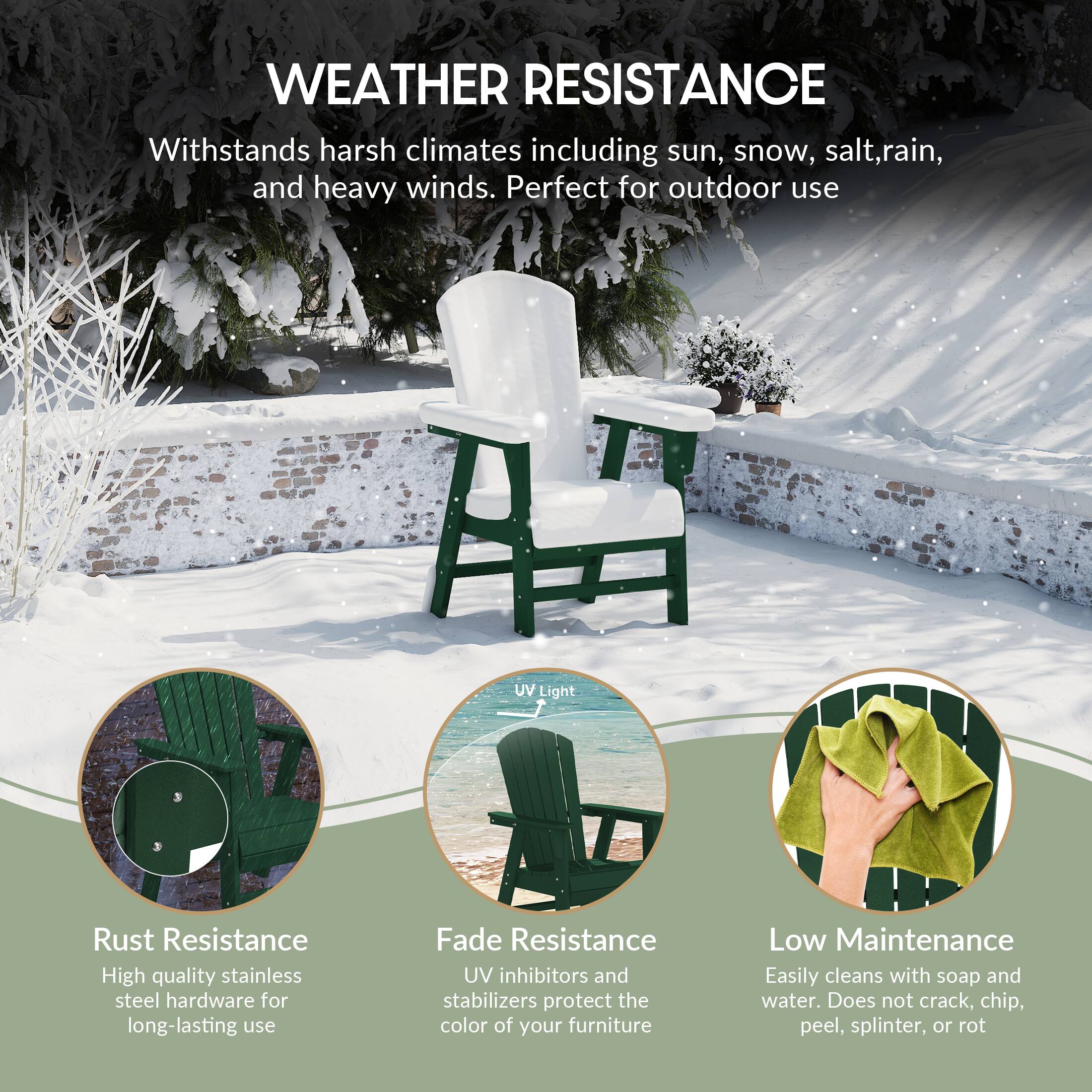 WEATHER RESISTANCE  
Withstands harsh climates including sun, snow, salt, rain, and heavy winds. Perfect for outdoor use.

UV Light  
Rust Resistance  
High quality stainless steel hardware for long-lasting use

Fade Resistance  
UV inhibitors and stabilizers protect the color of your furniture

Low Maintenance  
Easily cleans with soap and water. Does not crack, chip, peel, splinter, or rot